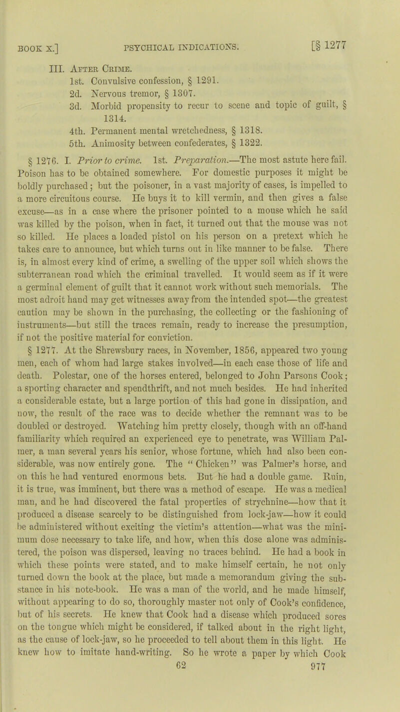 III. After Crime. 1st. Convulsive confession, § 1291. 2d. Nervous tremor, § 1307. 3d. Morbid propensity to recur to scene and topic of guilt, § 1314. 4th. Permanent mental wretchedness, § 1318. 5th. Animosity between confederates, § 1322. § 127G. I. Prior to crime. 1st. Preparation.—The most astute here fail. Poison has to be obtained somewhere. For domestic purposes it might be boldly purchased; but the poisoner, in a vast majority of cases, is impelled to a more circuitous course. He buys it to kill vermiu, and then gives a false excuse—as in a case where the prisoner pointed to a mouse which he said was killed by the poison, when in fact, it turned out that the mouse was not so killed. He places a loaded pistol on his person on a pretext which he takes care to announce, but which turns out in like manner to be false. There is, in almost every kind of crime, a swelling of the upper soil which shows the subterranean road which the criminal travelled. It would seem as if it were a germinal element of guilt that it cannot work without such memorials. The most adroit liaud may get witnesses away from the intended spot—the greatest caution may be shown in the purchasing, the collecting or the fashioning of instruments—but still the traces remain, ready to increase the presumption, if not the positive material for conviction. § 1277. At the Shrewsbury races, in November, 1856, appeared two young men, each of whom had large stakes involved—in each case those of life and death. Polestar, one of the horses entered, belonged to John Parsons Cook; a sporting character and spendthrift, and not much besides. He had inherited a considerable estate, but a large portion of this had gone in dissipation, and now, the result of the race was to decide whether the remnant Avas to be doubled or destroyed. Watching him pretty closely, though with an off-hand familiarity which required an experienced eye to penetrate, was William Pal- mer, a man several years his senior, whose fortune, Avhich had also been con- siderable, was now entirely gone. The “ Chicken” was Palmer’s horse, and on this he had ventured enormous bets. But he had a double game. Ruin, it is true, was imminent, but there was a method of escape. He was a medical mau, and he had discovered the fatal properties of strychnine—how that it produced a disease scarcely to be distinguished from lock-jaw—how it could lie administered without exciting the victim’s attention—what was the mini- mum dose necessary to take life, and 1iomt, Avhen this dose alone was adminis- tered, the poison Avas dispersed, leaving no traces behind. He had a book in which these points were stated, and to make himself certain, he not only turned down the book at the place, but made a memorandum giving the sub- stance in his note-book. He was a man of the Avorld, and he made himself, Avithout appearing to do so, thoroughly master not only of Cook’s confidence, but of his secrets. He knew that Cook had a disease Avhich produced sores on the tongue which might be considered, if talked about in the right light, as the cause of lock-jaAV, so he proceeded to tell about them in this light. He knew Iioav to imitate hand-writing. So he Avrote a paper by which Cook