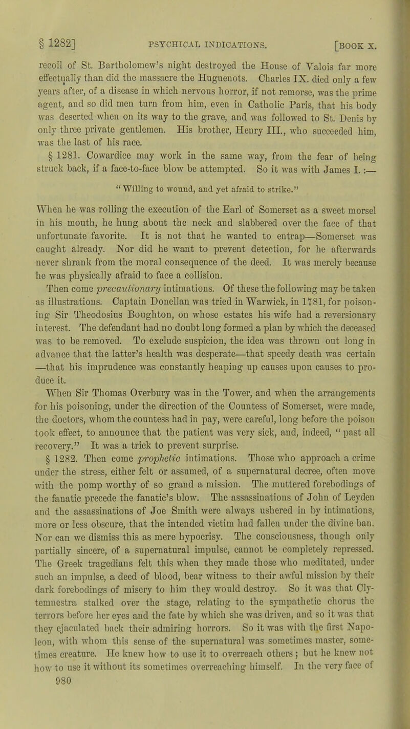 recoil of St. Bartholomew’s night destroyed the House of Valois far more effectually than did the massacre the Huguenots. Charles IX. died only a few years after, of a disease in which nervous horror, if not remorse, was the prime agent, and so did men turn from him, even in Catholic Paris, that his body was deserted when on its way to the grave, and was followed to St. Denis by only three private gentlemen. His brother, Henry III, who succeeded him, was the last of his race. § 1281. Cowardice may work in the same way, from the fear of being struck back, if a face-to-face blow be attempted. So it was with James I.: “Willing to wound, and yet afraid to strike.” When he was rolling the execution of the Earl of Somerset as a sweet morsel in his mouth, he hung about the neck and slabbered over the face of that unfortunate favorite. It is not that he wanted to entrap—Somerset was caught already. Nor did he want to prevent detection, for he afterwards never shrank from the moral consequence of the deed. It was merely because he was physically afraid to face a collision. Then come 'precautionary intimations. Of these the following may be taken as illustrations. Captain Donellan was tried in Warwick, in 1181, for poison- ing Sir Theodosius Boughton, on whose estates his wife had a reversionary interest. The defendant had no doubt long formed a plan by which the deceased was to be removed. To exclude suspicion, the idea was thrown out long in advance that the latter’s health was desperate—that speedy death was certain —that his imprudence was constantly heaping up causes upon causes to pro- duce it. When Sir Thomas Overbury was in the Tower, and when the arrangements for his poisoning, under the direction of the Countess of Somerset, were made, the doctors, whom the countess had in pay, were careful, long before the poison took effect, to announce that the patient was very sick, and, indeed, “ past all recovery.” It was a trick to prevent surprise. § 1282. Then come prophetic intimations. Those who approach a crime under the stress, either felt or assumed, of a supernatural decree, often move with the pomp worthy of so grand a mission. The muttered forebodiugs of the fanatic precede the fanatic’s blow. The assassiuatious of John of Leyden and the assassinations of Joe Smith were always ushered in by intimations, more or less obscure, that the intended victim had fallen under the divine ban. Nor can we dismiss this as mere hypocrisy. The consciousness, though only partially sincere, of a supernatural impulse, cannot be completely repressed. The Greek tragedians felt this when they made those who meditated, under such an impulse, a deed of blood, bear witness to their awful mission by their dark forebodings of misery to him they would destroy. So it was that Cly- temnestra stalked over the stage, relating to the sympathetic chorus the terrors before her eyes and the fate by which she was driven, and so it was that they ejaculated back their admiring horrors. So it was with the first Napo- leon, with whom this sense of the supernatural was sometimes master, some- times creature. He knew how to use it to overreach others ; but he knew not how to use it without its sometimes overreaching himself. In the very face of