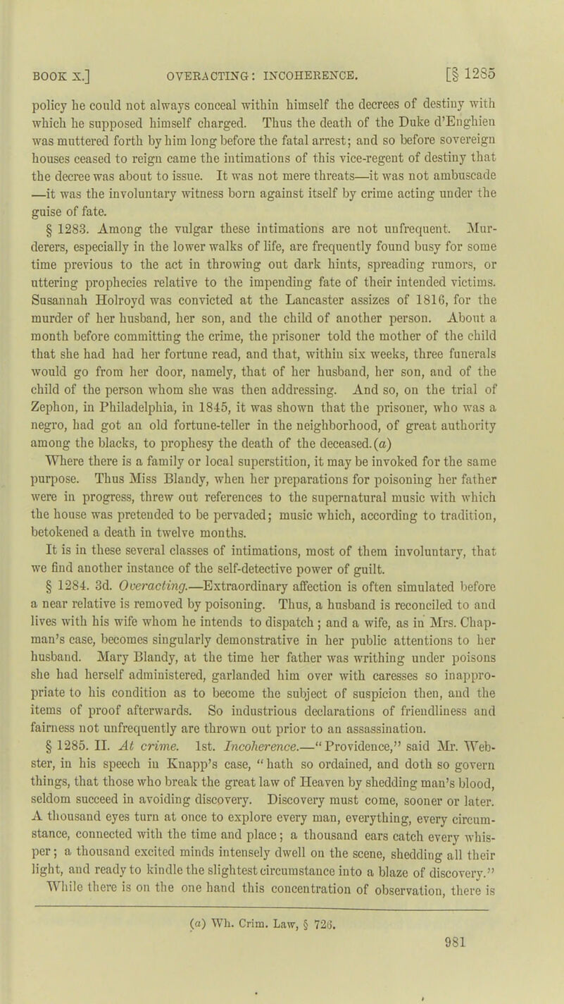 BOOK X.] OVERACTING: INCOHERENCE. [§1285 policy be could not always conceal within himself the decrees of destiny with which he supposed himself charged. Thus the death of the Duke d’Enghien was muttered forth by him long before the fatal arrest; and so before sovereign houses ceased to I’eign came the intimations of this vice-regent of destiny that the decree was about to issue. It was not mere threats—it was not ambuscade —it was the involuntary witness born against itself by crime acting under the guise of fate. § 1283. Among the vulgar these intimations are not unfrequent. Mur- derers, especially in the lower walks of life, are frequently found busy for some time previous to the act in throwing out dark hints, spreading rumors, or uttering prophecies relative to the impending fate of their intended victims. Susannah Holroyd was convicted at the Lancaster assizes of 1816, for the murder of her husband, her son, and the child of another person. About a month before committing the crime, the prisoner told the mother of the child that she had had her fortune read, and that, within six weeks, three funerals would go from her door, namely, that of her husband, her son, and of the child of the person whom she was then addressing. And so, on the trial of Zephon, in Philadelphia, in 1845, it was shown that the prisoner, who was a negro, had got an old fortune-teller in the neighborhood, of great authority among the blacks, to prophesy the death of the deceased, (a) Where there is a family or local superstition, it may be invoked for the same purpose. Thus Miss Blandy, when her preparations for poisoning her father were in progress, threw out references to the supernatural music with which the house was preteuded to be pervaded; music which, according to tradition, betokened a death in twelve months. It is in these several classes of intimations, most of them involuntary, that we find another instance of the self-detective power of guilt. § 1284. 3d. Overacting.—Extraordinary affection is often simulated before a near relative is removed by poisoning. Thus, a husband is reconciled to and lives with his wife whom he intends to dispatch ; and a wife, as in Mrs. Chap- man’s case, becomes singularly demonstrative in her public attentions to her husband. Mary Blandy, at the time her father was writhing under poisons she had herself administered, garlanded him over with caresses so inappro- priate to his condition as to become the subject of suspicion then, and the items of proof afterwards. So industrious declarations of friendliness and fairness not unfrequently are thrown out prior to an assassination. § 1285. II. At crime. 1st. Incoherence.—“Providence,” said Mr. Web- ster’, in his speech iu Knapp’s case, “ hath so ordained, and doth so govern things, that those who break the great law of Heaven by shedding man’s blood, seldom succeed in avoiding discovery. Discovery must come, sooner or later. A thousand eyes turn at once to explore every man, everything, every circum- stance, connected with the time and place; a thousand ears catch every whis- per ; a thousand excited minds intensely dwell on the scene, shedding all their light, and ready to kindle the slightest circumstance into a blaze of discovery.” While there is on the one hand this concentration of observation, there is (a) Wh. Crim. Law, § 726.