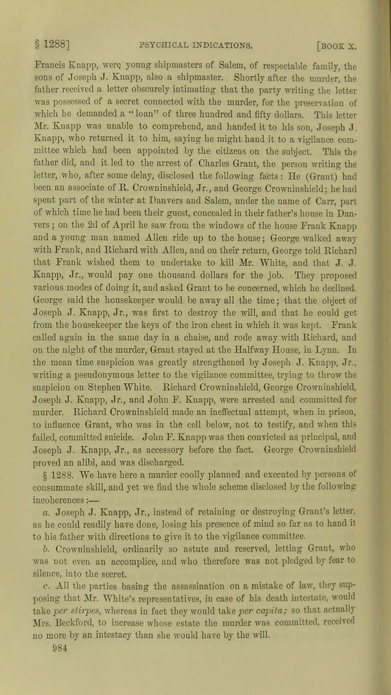 Francis Knapp, werq young shipmasters of Salem, of respectable family, the sons of Joseph J. Knapp, also a shipmaster. Shortly after the murder, the father received a letter obscurely intimating that the party writing the letter was possessed of a secret connected with the murder, for the preservation of which he demanded a “ loan” of three hundred and fifty dollars. This letter Mr. Knapp was unable to comprehend, and handed it to his son, Joseph J. Knapp, who returned it to him, saying he might hand it to a vigilance com- mittee which had been appointed by the citizens on the subject. This the father did, and it led to the arrest of Charles Grant, the person writing the letter, who, after some delay, disclosed the following facts: He (Grant) had been an associate of R. Crowninshield, Jr., and George Crowninshield; he had spent part of the winter at Danvers and Salem, under the name of Carr, part of which time he had been their guest, concealed in their father’s house in Dan- vers ; on the 2d of April he saw from the windows of the house Frank Knapp and a young man named Allen ride up to the house; George walked away with Frank, and Richard with Allen, and on their return, George told Richard that Frank wished them to undertake to kill Mr. White, and that J. J. Knapp, Jr., would pay one thousand dollars for the job. They proposed various modes of doing it, and asked Grant to be concerned, which he declined. George said the housekeeper would be away all the time; that the object of Joseph J. Knapp, Jr., was first to destroy the will, and that he could get from the housekeeper the keys of the iron chest in which it was kept. Frank called again in the same day in a chaise, and rode away with Richard, and on the night of the murder, Grant stayed at the Halfway House, in Lynn. In the mean time suspicion was greatly strengthened by Joseph J. Knapp, Jr., writing a pseudonymous letter to the vigilance committee, trying to throw the suspicion on Stephen White. Richard Crowninshield, George Crowninshield, Joseph J. Knapp, Jr., and John F. Knapp, were arrested and committed for murder. Richard Crowninshield made an ineffectual attempt, when in prison, to influence Grant, who was in the cell below, not to testify, and when this failed, committed suicide. John F. Knapp was then convicted as principal, and Joseph J. Knapp, Jr., as accessory before the fact. George Crowninshield proved an alibi, and was discharged. § 1288. We have here a murder coolly planued and executed by persons of consummate skill, and yet we find the whole scheme disclosed by the following incoherences:— a. Joseph J. Knapp, Jr., instead of retaining or destroying Grant’s letter, as he could readily have done, losing his presence of mind so far as to hand it to his father with directions to give it to the vigilance committee. b. Crowninshield, ordinarily so astute and reserved, letting Grant, who was not even an accomplice, and who therefore was not pledged by fear to silence, into the secret. c. All the parties basing the assassination on a mistake of law, they sup- posing that Mr. White’s representatives, in case of his death intestate, would take per stirpes, whereas in fact they would take per capita ; so that actually Mrs. Beckford, to increase whose estate the murder was committed, received no more by an intestacy than she would have by the will.