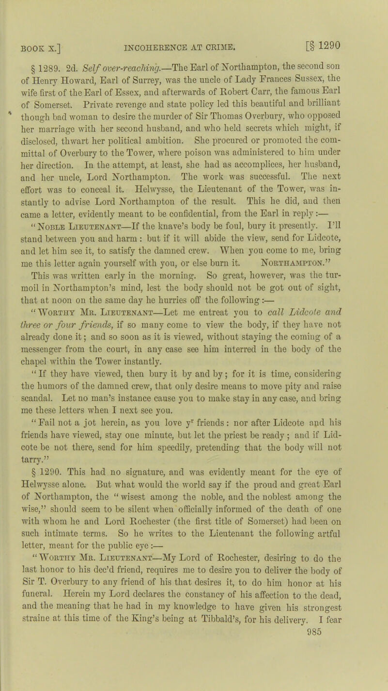 [§ 1290 § 1289. 2d. Self over-reaching.—The Earl of Northampton, the second son of Henry Howard, Earl of Surrey, was the uncle of Lady Frances Sussex, the wife first of the Earl of Essex, aud afterwards of Robert Carr, the famous Earl of Somerset. Private revenge and state policy led this beautiful and brilliant though bad woman to desire the murder of Sir Thomas Overbury, who opposed her marriage with her second husband, and who held secrets which might, if disclosed, thwart her political ambition. She procured or promoted the com- mittal of Overbury to the Tower, where poison was administered to him under her direction. In the attempt, at least, she had as accomplices, her husband, and her uncle, Lord Northampton. The work was successful. The next effort was to conceal it. Helwysse, the Lieutenant of the Tower, was in- stantly to advise Lord Northampton of the result. This he did, and then came a letter, evidently meant to be confidential, from the Earl in reply:— “ Noble Lieutenant—If the knave’s body be foul, bury it presently. I’ll stand between you aud harm : but if it will abide the view, send for Lidcote, and let him see it, to satisfy the damned crew. When you come to me, bring me this letter again yourself with you, or else burn it. Northampton.” This was written early in the morning. So great, however, was the tur- moil in Northampton’s mind, lest the body should not be got out of sight, that at noon on the same day he hurries off the following:— “ Worthy Mr. Lieutenant—Let me entreat you to call Lidcote and three or four friends, if so many come to view the body, if they have not already done it; and so soon as it is viewed, without staying the coming of a messenger from the court, in any case see him interred in the body of the chapel withiu the Tower instantly. “ If they have viewed, then bury it by and by; for it is time, considering the humors of the damned crew, that only desire means to move pity and raise scandal. Let no man’s instance cause you to make stay in any case, and bring me these letters when I next see you. “ Fail not a jot herein, as you love yr friends: nor after Lidcote and his friends have viewed, stay one minute, but let the priest be ready ; and if Lid- cote be not there, send for him speedily, pretending that the body will not tarry.” § 1290. This had no signature, and was evidently meant for the eye of Helwysse alone. But what would the world say if the proud and great Earl of Northampton, the “ wisest among the noble, and the noblest among the wise,” should seem to be silent when officially informed of the death of one with whom he and Lord Rochester (the first title of Somerset) had been on such intimate terms. So he writes to the Lieutenant the following artful letter, meant for the public eye :— “ Worthy Mr. Lieutenant—My Lord of Rochester, desiring to do the last honor to his dec’d friend, requires me to desire you to deliver the body of Sir T. Overbury to any friend of his that desires it, to do him honor at his funeral. Herein my Lord declares the constancy of his affection to the dead, and the meaning that he had in my knowledge to have given his strongest straine at this time of the King’s being at Tibbald’s, for his delivery. I fear