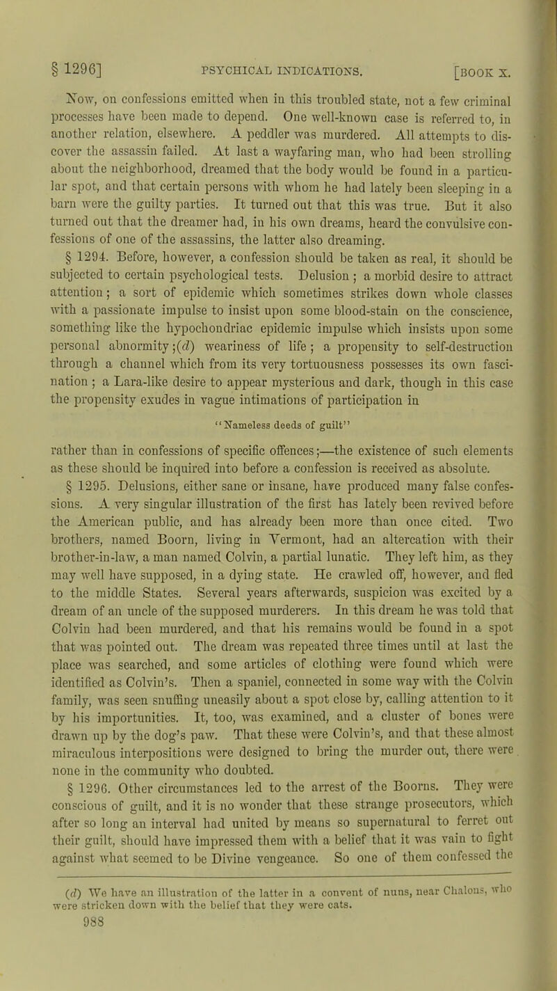 Xow, on confessions emitted when in this troubled state, not a few criminal processes have been made to depend. One well-known case is referred to, in another relation, elsewhere. A peddler was murdered. All attempts to dis- cover the assassin failed. At last a wayfaring man, who had been strolling about the neighborhood, dreamed that the body would be found in a particu- lar spot, and that certain persons with whom he had lately been sleeping in a barn were the guilty parties. It turned out that this was true. But it also turned out that the dreamer had, in his own dreams, heard the convulsive con- fessions of one of the assassins, the latter also dreaming. § 1294. Before, however, a confession should be taken as real, it should be subjected to certain psychological tests. Delusion ; a morbid desire to attract attention; a sort of epidemic which sometimes strikes down whole classes with a passionate impulse to insist upon some blood-stain on the conscience, something like the hypochondriac epidemic impulse which insists upon some personal abnormity ;(cZ) weariness of life ; a propensity to self-destruction through a channel which from its very tortuousness possesses its own fasci- nation ; a Lara-like desire to appear mysterious and dark, though in this case the propensity exudes in vague intimations of participation in “Nameless deeds of guilt” rather than in confessions of specific offences;—the existence of such elements as these should be inquired into before a confession is received as absolute. § 1295. Delusions, either sane or insane, have produced many false confes- sions. A very singular illustration of the first has lately been revived before the American public, and has already been more than once cited. Two brothers, named Boorn, living in Vermont, had an altercation with their brother-in-law, a man named Colvin, a partial lunatic. They left him, as they may well have supposed, in a dying state. He crawled off, however, and fled to the middle States. Several years afterwards, suspicion was excited by a dream of an uncle of the supposed murderers. In this dream he was told that Colvin had been murdered, and that his remains would be found in a spot that was pointed out. The dream was repeated three times until at last the place was searched, and some articles of clothing were found which were identified as Colvin’s. Then a spaniel, connected in some way with the Colvin family, was seen snuffing uneasily about a spot close by, calling attention to it by his importunities. It, too, was examined, and a cluster of bones were drawn up by the dog’s paw. That these were Colvin’s, and that these almost miraculous interpositions were designed to bring the murder out, there were none in the community who doubted. § 1296. Other circumstances led to the arrest of the Boorns. They were conscious of guilt, and it is no wonder that these strange prosecutors, which after so long an interval had united by means so supernatural to ferret out their guilt, should have impressed them with a belief that it was vain to fight against what seemed to be Divine vengeance. So one of them confessed the (rZ) We have an illustration of the latter in a convent of nuns, near Chalons, who were stricken clown with the belief that they were cats.