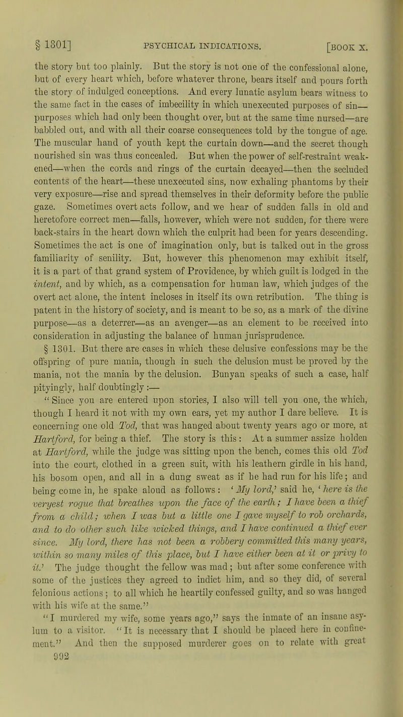 the story but too plainly. But the story is not oue of the confessional alone, but of every heart which, before whatever throne, bears itself and pours forth the story of indulged conceptions. And every lunatic asylum bears witness to the same fact in the cases of imbecility in which unexecuted purposes of sin purposes which had only been thought over, but at the same time nursed—are babbled out, and with all their coarse cousequences told by the tongue of age. The muscular hand of youth kept the curtain down—and the secret though nourished sin was thus concealed. But when the power of self-restraint weak- ened—when the cords and rings of the curtain decayed—then the secluded contents of the heart—these unexecuted sins, now exhaling phantoms by their very exposure—rise and spread themselves in their deformity before the public gaze. Sometimes overt acts follow, and we hear of sudden falls in old and heretofore correct men—falls, however, which were not sudden, for there were back-stairs in the heart down which the culprit had been for years descending. Sometimes the act is one of imagination only, but is talked out in the gross familiarity of senility. But, however this phenomenon may exhibit itself, it is a part of that grand system of Providence, by which guilt is lodged in the intent, and by which, as a compensation for human law, which judges of the overt act alone, the intent incloses in itself its own retribution. The thing is patent in the history of society, and is meant to be so, as a mark of the divine purpose—as a deterrer—as an avenger—as an element to be received into consideration in adjusting the balance of human jurisprudence. § 1301. But there are cases in which these delusive confessions may be the offspring of pure mania, though in such the delusion must be proved by the mania, not the mania by the delusion. Bunyan speaks of such a case, half pityingly, half doubtingly :— “ Since you are entered upon stories, I also will tell you one, the which, though I heard it not with my own ears, yet my author I dare believe. It is concerning one old Tod, that was hanged about twenty years ago or more, at Hartford, for being a thief. The story is this : At a summer assize holden at Hartford, while the judge was sitting upon the bench, comes this old Tod into the court, clothed in a green suit, with his leathern girdle in his hand, his bosom open, and all in a dung sweat as if he had run for his life; and being come in, he spake aloud as follows : ‘ My lord,' said he, ‘ here is the veryest rogue that breathes upon the face of the earth; I have been a thief from a child; when I was but a little one I gave myself to rob orchards, and to do other such like wicked things, and I have continued a thief ever since. My lord, there has not been a robbery committed this many years, within so many miles of this place, but I have either been at it or privy to it.’ The judge thought the fellow was mad ; but after some conference with some of the justices they agreed to indict him, and so they did, of several felonious actions ; to all which he heartily confessed guilty, and so was hanged with his wife at the same.” “I murdered my wife, some years ago,” says the inmate of au insane asy- lum to a visitor. “ It is necessary that I should be placed here in confine- ment.” And then the supposed murderer goes on to relate with great 092