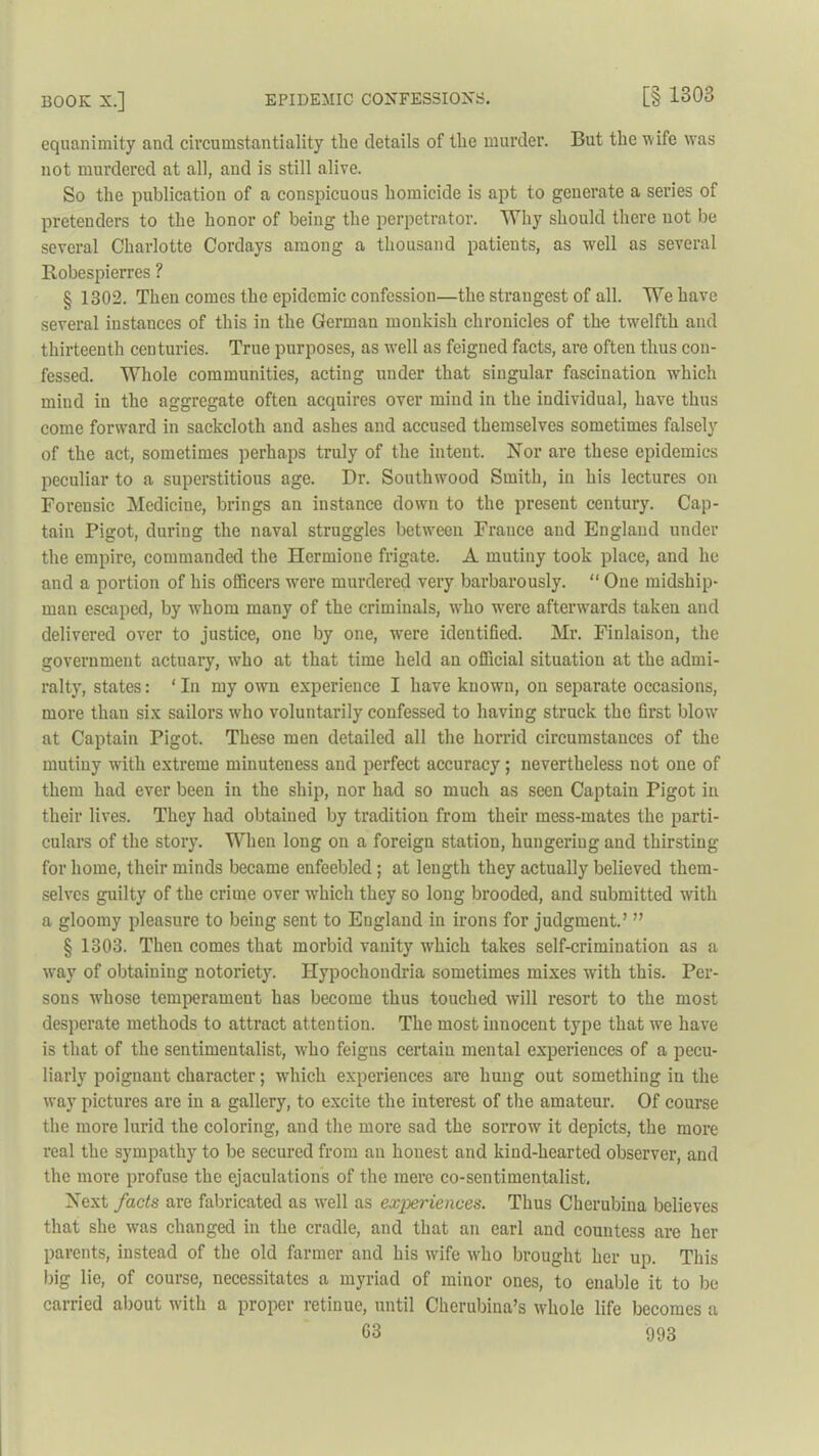 equanimity and circumstantiality the details of the murder. But the w ife wras not murdered at all, and is still alive. So the publication of a conspicuous homicide is apt to generate a series of pretenders to the honor of being the perpetrator. Why should there not be several Charlotte Cordays among a thousand patients, as well as several Robespierres ? § 1302. Then comes the epidemic confession—the strangest of all. We have several instances of this in the German monkish chronicles of the twelfth and thirteenth centuries. True purposes, as well as feigned facts, are often thus con- fessed. Whole communities, acting under that singular fascination which mind in the aggregate often acquires over mind in the individual, have thus come forward in sackcloth and ashes and accused themselves sometimes falsely of the act, sometimes perhaps truly of the intent. Nor are these epidemics peculiar to a superstitious age. Dr. Southwood Smith, in his lectures on Forensic Medicine, brings an instance down to the present century. Cap- tain Pigot, during the naval struggles between France and England under the empire, commanded the Hermione frigate. A mutiny took place, and he and a portion of his officers were murdered very barbarously. “ One midship- man escaped, by whom many of the criminals, wdio wrere afterwards taken and delivered over to justice, one by one, were identified. Mr. Finlaison, the government actuary, who at that time held an official situation at the admi- ralty, states: ‘ In my own experience I have known, on separate occasions, more than six sailors who voluntarily confessed to having struck the first blowr at Captain Pigot. These men detailed all the horrid circumstances of the mutiny with extreme minuteness and perfect accuracy; nevertheless not one of them had ever been in the ship, nor had so much as seen Captain Pigot in their lives. They had obtained by tradition from their mess-mates the parti- culars of the story. When long on a foreign station, hungering and thirsting for home, their minds became enfeebled ; at length they actually believed them- selves guilty of the crime over which they so long brooded, and submitted with a gloomy pleasure to being sent to England in irons for judgment.’ ” § 1303. Then comes that morbid vanity which takes self-crimination as a way of obtaining notoriety. Hypochondria sometimes mixes with this. Per- sons whose temperament has become thus touched will resort to the most desperate methods to attract attention. The most innocent type that we have is that of the sentimentalist, wdio feigns certain mental experiences of a pecu- liarly poignant character; which experiences are hung out something in the way pictures are in a gallery, to excite the interest of the amateur. Of course the more lurid the coloring, and the more sad the sorrow it depicts, the more real the sympathy to be secured from an honest and kind-hearted observer, and the more profuse the ejaculations of the mere co-sentimentalist. Next facts are fabricated as well as experiences. Thus Cherubina believes that she was changed in the cradle, and that an earl and countess are her parents, instead of the old farmer and his wife who brought her up. This big lie, of course, necessitates a myriad of minor ones, to enable it to be carried about with a proper retinue, until Cherubina’s whole life becomes a