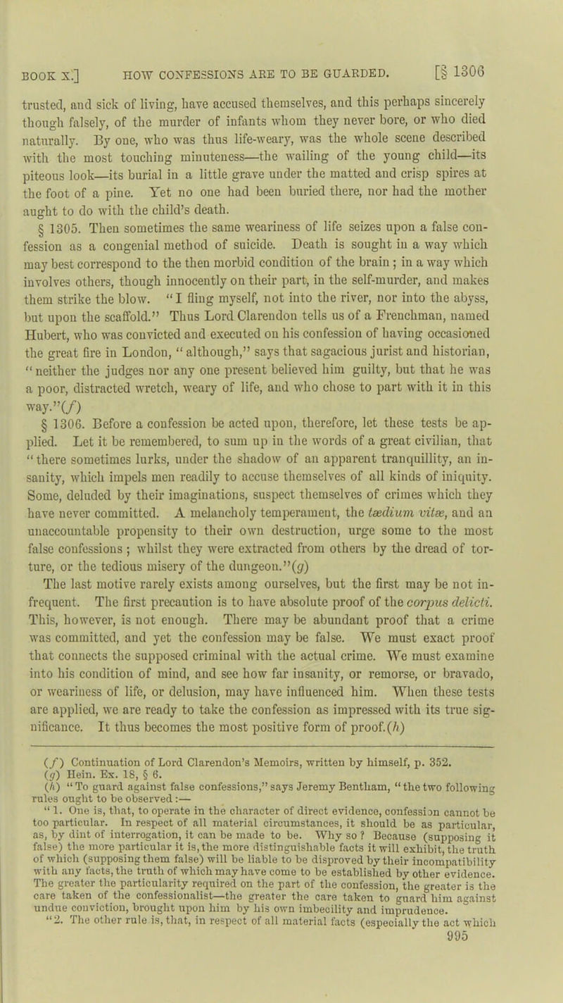 BOOK 5.] HOW CONFESSIONS ARE TO BE GUARDED. [§ 1306 trusted, and sick of living, have accused themselves, and this perhaps sincerely though falsely, of the murder of infants whom they never bore, or who died naturally. By one, who was thus life-weary, was the whole scene described with the most touching minuteness—the wailing of the young child—its piteous look—its burial in a little grave under the matted and crisp spires at the foot of a pine. Yet no one had been buried there, nor had the mother aught to do with the child’s death. § 1305. Then sometimes the same weariness of life seizes upon a false con- fession as a congenial method of suicide. Death is sought in a way which may best correspond to the then morbid condition of the brain ; in a way which involves others, though innocently on their part, in the self-murder, and makes them strike the blow. “ I fling myself, not into the river, nor into the abyss, but upon the scaffold.” Thus Lord Clarendon tells us of a Frenchman, named Hubert, who was convicted and executed on his confession of having occasioned the great fire in London, “ although,” says that sagacious jurist and historian, “neither the judges nor any one present believed him guilty, but that he was a poor, distracted wretch, weary of life, and who chose to part with it in this way •”(/) § 1306. Before a confession be acted upon, therefore, let these tests be ap- plied. Let it be remembered, to sum up in the words of a great civilian, that “ there sometimes lurks, under the shadow of an apparent tranquillity, an in- sanity, which impels men readily to accuse themselves of all kinds of iniquity. Some, deluded by their imaginations, suspect themselves of crimes which they have never committed. A melancholy temperament, the taedium vitae, and an unaccountable propensity to their own destruction, urge some to the most false confessions ; whilst they were extracted from others by the dread of tor- ture, or the tedious misery of the dungeon.”(g) The last motive rarely exists among ourselves, but the first may be not in- frequent. The first precaution is to have absolute proof of the corpus delicti. This, however, is not enough. There may be abundant proof that a crime was committed, and yet the confession may be false. We must exact proof that connects the supposed criminal with the actual crime. We must examine into his condition of mind, and see how far insanity, or remorse, or bravado, or weariness of life, or delusion, may have influenced him. When these tests are applied, we are ready to take the confession as impressed with its true sig- nificance. It thus becomes the most positive form of proof.(h) (/) Continuation of Lord Clarendon’s Memoirs, written by himself, p. 352. (y) Hein. Ex. 18, § 6. (h) “To guard against false confessions,”says Jeremy Bentham, “thetwo following rules ought to be observed:— “ 1. One is, that, to operate in the character of direct evidence, confession cannot be too particular. In respect of all material circumstances, it should be as particular as, by dint of interrogation, it can be made to be. Why so ? Because (supposing it false) the more particular it is, the more distinguishable facts it will exhibit, the truth of which (supposing them false) will be liable to be disproved by their incompatibility with any facts, the truth of which may have come to be established by other evidence. The greater the particularity required on the part of the confession, the greater is the care taken of the confessionalist—the greater the care taken to guard him against undue conviction, brought upon him by his own imbecility and imprudence. “2. The other rule is, that, in respect of all material facts (especially the act which