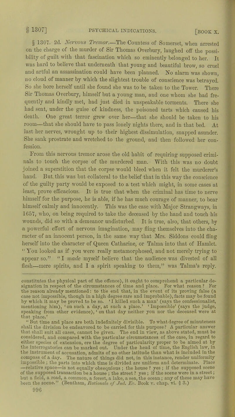 § 1307. 2d. Nervous Tremor.—The Countess of Somerset, when arrested on the charge of the murder of Sir Thomas Overbury, laughed off the possi- bility of guilt with that fascination which so eminently belonged to her. It was hard to believe that underneath that young and beautiful brow, so cruel and artful an assassination could have been planned. No alarm was shown, no cloud of manner by which the slightest trouble of conscience was betrayed. So she bore herself until she found she was to be taken to the Tower. There Sir Thomas Overbury, himself but a young man, and one whom she had fre- quently and kindly met, had just died in unspeakable torments. There she had sent, under the guise of kindness, the poisoned tarts which caused his death. One great terror grew over her—that she should be taken to his room—that she should have to pass lonely nights there, and in that bed. At last her nerves, wrought up to their highest dissimulation, snapped asuuder. She sank prostrate and wretched to the ground, and then followed her con- fession. From this nervous tremor arose the old habit of requiring supposed crimi- nals to touch the corpse of the murdered man. With this was no doubt joined a superstition that the corpse would bleed wheu it felt the murderer’s hand. But this was but collateral to the belief that in this way the conscience of the guilty party would be exposed to a test which might, in some cases at least, prove efficacious. It is true that when the criminal has time to nerve himself for the purpose, he is able, if he has much courage of manner, to bear himself calmly and innocently. This was the case with Major Strangways, in 1657, who, on being required to take the deceased by the hand and touch his wounds, did so with a demeanor undisturbed. It is true, also, that others, by a powerful effort of nervous imagination, may fling themselves into the cha- racter of an innocent person, in the same way that Mrs. Siddons could fling herself into the character of Queen Catharine, or Talma into that of Hamlet. “You looked as if you were really metamorphosed, and not merely trying to appear so.” “I made myself believe that the audience was divested of all flesh—mere spirits, and I a spirit speaking to them,” was Talma’s reply. constitutes the physical part of the offence), it ought to comprehend a particular de- signation in respect of the circumstances of time and place. For what reason ? For the reason already mentioned: to the end that, in the event of its proving false (a case not impossible, though in a high degree rare and improbable), facts may be found by which it may be proved to be so. ‘ I killed such a man’ (says the confessionalist, mentioning him), ‘on such a day, at such a place.’ ‘ Impossible’ (says the judge, speaking from other evidence), ‘ on that day neither you nor the deceased were at that place.’ “ But time and place are both indefinitely divisible. To what degree of minuteness shall the division be endeavored to be carried for this purpose ? A particular answer that shall suit all cases, cannot be given. The end in view, as above stated, must be considered, and compared with the particular circumstances of the case, in regard to either species of extension, ere the degree of particularity proper to be aimed at by the interrogatories can be marked out. Under the head of time, the English law, in the instrument of accusation, admits of no other latitude than what is included in the compass of a day. The nature of things did not, in this instance, render uniformity impossible ; the parts into which time is divided are uniform and determinate. Place —relative space—is not equally obsequious ; the house ? yes ; if the supposed scene of the supposed transaction be a house ; the street ? yes ; if the scene were in a street; but a field, a road, a common, a forest, a lake, a sea, the ocean ; any of these may have been the scene.” (Bentliam, Rationale of Jud. Ev. Book v. chap. vi. § 3.)