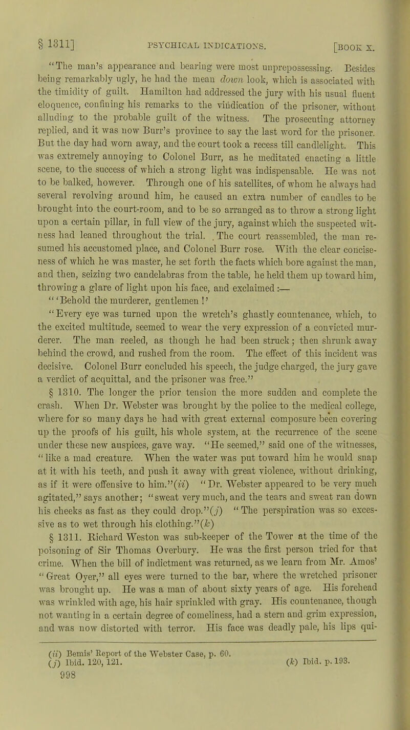 “The man’s appearance ancl bearing were most unprepossessing. Besides being remarkably ugly, he had the mean down look, which is associated with the timidity of guilt. Hamilton had addressed the jury with his usual fluent eloquence, confining his remarks to the vindication of the prisoner, without alluding to the probable guilt of the witness. The prosecuting attorney replied, and it was now Burr’s province to say the last word for the prisoner. But the day had worn away, and the court took a recess till candlelight. This was extremely annoying to Colonel Burr, as he meditated enacting a little scene, to the success of which a strong light was indispensable. He was not to be balked, however. Through one of his satellites, of whom he always had several revolving around him, he caused an extra number of caudles to be brought into the court-room, and to be so arranged as to throw a strong light upon a certain pillar, in full view of the jury, against which the suspected wit- ness had leaned throughout the trial. . The court reassembled, the man re- sumed his accustomed place, and Colonel Burr rose. With the clear concise- ness of which he was master, he set forth the facts which bore against the man, and then, seizing two candelabras from the table, he held them up toward him, throwing a glare of light upon his face, and exclaimed :— “ ‘Behold the murderer, gentlemen !’ “Every eye was turned upon the wretch’s ghastly countenance, which, to the excited multitude, seemed to wear the very expression of a convicted mur- derer. The man reeled, as though he had been struck; then shrunk away behind the crowd, and rushed from the room. The effect of this incident was decisive. Colonel Burr concluded his speech, the judge charged, the jury gave a verdict of acquittal, and the prisoner was free.” § 1310. The longer the prior tension the more sudden and complete the crash. When Dr. Webster was brought by the police to the medical college, where for so many days he had with great external composure been covering up the pi’oofs of his guilt, his whole system, at the recurrence of the scene under these new auspices, gave way. “He seemed,” said one of the witnesses, “ like a mad creature. When the water was put toward him he would snap at it with his teeth, and push it away with great violence, without drinking, as if it were offensive to him.”(u) “Dr. Webster appeared to be very much agitated,” says another; “sweat very much, and the tears and sweat ran down his cheeks as fast as they could drop.”(y) “The perspiration was so exces- sive as to wet through his clothiug.”(&) § 1311. Richard Weston was sub-keeper of the Tower at the time of the poisoning of Sir Thomas Overbury. He was the first person tried for that crime. When the bill of indictment was returned, as we learn from Mr. Amos’ “ Great Oyer,” all eyes were turned to the bar, where the wretched prisoner was brought up. He was a man of about sixty years of age. His forehead was wrinkled with age, his hair sprinkled with gray. His countenance, though not wanting in a certain degree of comeliness, had a stern and grim expression, and was now distorted with terror. His face was deadly pale, his lips qui- (ii) Bemis’ Report of the Webster Case, p. 60. <j) Ibid. 120, 121. (&) Ibid. p. 193.