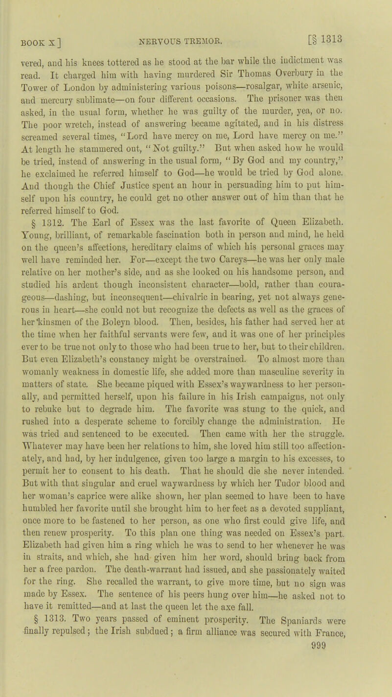 vered, and his knees tottered as lie stood at the bar while the iudiptinent was read. It charged him with having murdered Sir Thomas Overbury in the Tower of London by administering various poisons—rosalgar, white arsenic, and mercury sublimate—on four different occasions. The prisoner was then asked, in the usual form, whether he was guilty of the murder, yea, or no. The poor wretch, instead of answering became agitated, and in his distress screamed several times, “Lord have mercy on me, Lord have mercy on me.” At length he stammered out, “Not guilty.” But when asked how he would be tried, instead of answering in the usual form, “ By God and my country,” he exclaimed he referred himself to God—he would be tried by God alone. And though the Chief Justice spent an hour in persuading him to put him- self upon his country, he could get no other answer out of him than that he referred himself to God. § 1312. The Earl of Essex was the last favorite of Queen Elizabeth. Young, brilliant, of remarkable fascination both in person and mind, he held on the queen’s affections, hereditary claims of which his personal graces may well have reminded her. For—except the two Careys—he was her only male relative on her mother’s side, and as she looked on his handsome person, and studied his ardent though inconsistent character—bold, rather than coura- geous—dashing, but inconsequent—chivalric in bearing, yet not always gene- rous in heart—she could not but recognize the defects as well as the graces of her’kiusmen of the Boleyn blood. Then, besides, his father had served her at the time when her faithful servants were few, and it was one of her principles ever to be true not only to those who had been true to her, but to their children. But even Elizabeth’s constancy might be overstrained. To almost more than womanly weakness in domestic life, she added more than masculine severity in matters of state. She became piqued with Essex’s waywardness to her person- ally, and permitted herself, upon his failure in his Irish campaigns, not only to rebuke but to degrade him. The favorite was stung to the quick, and rushed into a desperate scheme to forcibly change the administration. He was tried and sentenced to be executed. Then came with her the struggle. Whatever may have been her relations to him, she loved him still too affection- ately, and had, by her indulgence, given too large a margin to his excesses, to permit her to consent to his death. That he should die she never intended. But with that singular and cruel waywardness by which her Tudor blood and her woman’s caprice were alike shown, her plan seemed to have been to have humbled her favorite until she brought him to her feet as a devoted suppliant, ouce more to be fastened to her person, as one who first could give life, and then renew prosperity. To this plan one thing was needed on Essex’s part. Elizabeth had given him a ring which he was to send to her whenever he was in straits, and which, she had given him her word, should bring back from her a free pardon. The death-warrant had issued, and she passionately waited for the ring. She recalled the warrant, to give more time, but no sign was made by Essex. The sentence of his peers hung over him—he asked not to have it remitted—and at last the queen let the axe fall. § 1313. I wo years passed of eminent prosperity. The Spaniards were finally repulsed; the Irish subdued; a firm alliance was secured with France,