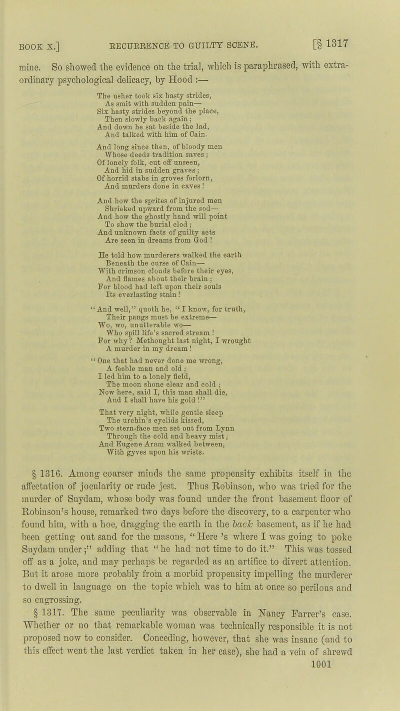 mine. So showed the evidence on the trial, which is paraphrased, with extra- ordinary psychological delicacy, by Hood :— The usher took sis hasty strides, As smit with sudden pain— Six hasty strides beyond the place, Then slowly back again ; And down he sat beside the lad, And talked with him of Cain. And long since then, of bloody men Whose deeds tradition saves ; Of lonely folk, cut off unseen, And hid in sudden graves ; Of horrid stabs in groves forlorn, And murders done in caves ! And how the sprites of injured men Shrieked upward from the sod— And how the ghostly hand will point To show the burial clod ; And unknown facts of guilty acts Are seen in dreams from God ! He told how murderers walked the earth Beneath the curse of Cain— With crimson clouds before their eyes, And flames about their brain ; Eor blood had left upon their souls Its everlasting stain! “And well,” quoth he, “ I know, for truth, Their pangs must be extreme— Wo, wo, unutterable wo— Who spill life’s sacred stream ! Eor why ? Methought last night, I wrought A murder in my dream 1 “ One that had never done me wrong, A feeble man and old ; I led him to a lonely field, The moon shone clear and cold ; Now here, said I, this man shall die, And I shall have his gold !” That very night, while gentle sleep The urchin’s eyelids kissed, Two stern-face men set out from Lynn Through the cold and heavy mist j And Eugene Aram walked between, With gyves upon his wrists. § 1316. Among coarser minds the same propensity exhibits itself in the affectation of jocularity or rude jest. Thus Robinson, who was tried for the murder of Suydam, whose body was found under the front basement floor of Robinson’s house, remarked two days before the discovery, to a carpenter who found him, with a hoe, dragging the earth in the back basement, as if he had been getting out sand for the masons, “ Here’s where I was going to poke Suydam under;” adding that “he had not time to do it.” This was tossed off as a joke, and may perhaps be regarded as an artifice to divert attention. But it arose more probably from a morbid propensity impelling the murderer to dwell in language on the topic which was to him at once so perilous and so engrossing. § 1317. The same peculiarity was observable in Haney Farrcr’s case. Whether or no that remarkable woman was technically responsible it is not proposed now to consider. Conceding, however, that she was insane (and to this effect went the last verdict taken in her case), she had a vein of shrewd