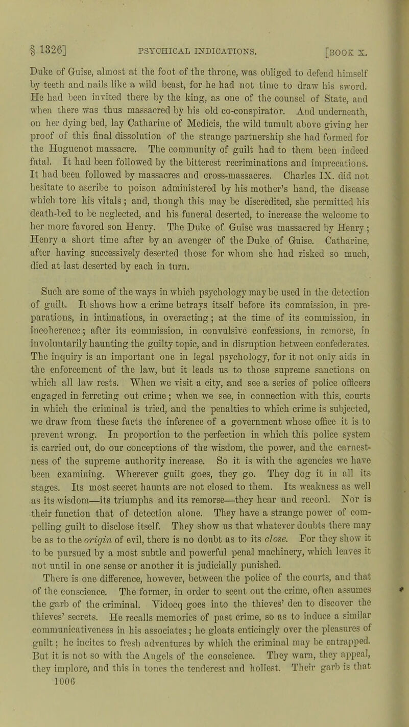 Duke of Guise, almost at the foot of the throne, was obliged to defend himself by teeth and nails like a wild beast, for he had not time to draw his sword. He had been invited there by the king, as one of the counsel of State, and when there was thus massacred by his old co-conspirator. And underneath, on her dying bed, lay Catharine of Medicis, the wild tumult above giving her proof of this final dissolution of the strange partnership she had formed for the Huguenot massacre. The community of guilt had to them been indeed fatal. It had been followed by the bitterest recriminations and imprecations. It had been followed by massacres and cross-massacres. Charles IX. did not hesitate to ascribe to poison administered by his mother’s hand, the disease which tore his vitals ; and, though this may be discredited, she permitted his death-bed to be neglected, and his funeral deserted, to increase the welcome to her more favored son Henry. The Duke of Guise was massacred by Henry ; Henry a short time after by an avenger of the Duke of Guise. Catharine, after having successively deserted those for whom she had risked so much, died at last deserted by each in turn. Such are some of the ways in which psychology may be used in the detection of guilt. It shows how a crime betrays itself before its commission, in pre- parations, in intimations, in overacting; at the time of its commission, in incoherence; after its commission, in convulsive confessions, in remorse, in involuntarily haunting the guilty topic, and in disruption between confederates. The inquiry is an important one in legal psychology, for it not only aids in the enforcement of the law, but it leads us to those supreme sanctions on which all law rests. When we visit a city, and see a series of police officers engaged in ferreting out crime; when we see, in connection with this, courts in which the criminal is tried, and the penalties to which crime is subjected, we draw from these facts the inference of a government whose office it is to prevent wrong. In proportion to the perfection in which this police system is carried out, do our conceptions of the wisdom, the power, and the earnest- ness of the supreme authority increase. So it is with the agencies we have been examining. Wherever guilt goes, they go. They dog it in all its stages. Its most secret haunts are not closed to them. Its weakness as well as its wisdom—its triumphs and its remorse—they hear and record. Xor is their function that of detection alone. They have a strange power of com- pelling guilt to disclose itself. They show us that whatever doubts there may be as to the origin of evil, there is no doubt as to its close. For they show it to be pursued by a most subtle and powerful penal machinery, which leaves it not until in one sense or another it is judicially punished. There is one difference, however, between the police of the courts, and that of the conscience. The former, in order to scent out the crime, often assumes the garb of the criminal. Yidocq goes into the thieves’ den to discover the thieves’ secrets. lie recalls memories of past crime, so as to induce a similar communicativeness in his associates; he gloats enticingly over the pleasures of guilt; he incites to fresh adventures by which the criminal may be entrapped. But it is not so with the Angels of the conscience. They warn, they appeal, they implore, and this in tones the tenderest and holiest. Their garb is that