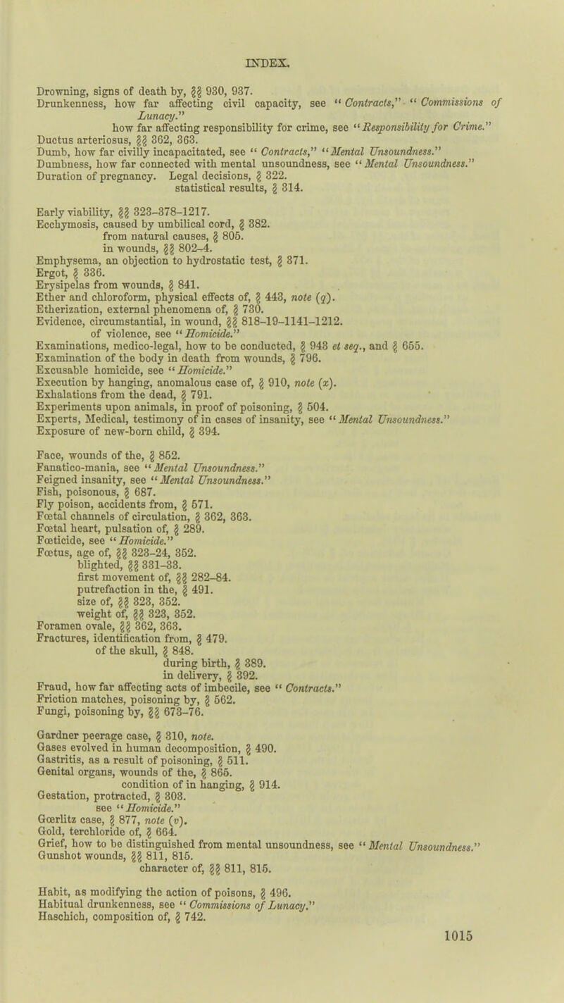 Drowning, signs of death by, gg 930, 937. Drunkenness, how far affecting civil capacity, see “ Contracts,” “ Commissions of Lunacy.” how far affecting responsibility for crime, see “ Responsibility for Crime.” Ductus arteriosus, gg 362, 363. Dumb, how far civilly incapacitated, see “ Contracts,” “ Menial Unsoundness.” Dumbness, how far connected with mental unsoundness, see “ Mental Unsoundness.” Duration of pregnancy. Legal decisions, g 322. statistical results, g 314. Early viability, gg 323-378-1217. Ecckymosis, caused by umbilical cord, g 382. from natural causes, g 806. in wounds, gg 802-4. Emphysema, an objection to hydrostatic test, g 371. Ergot, g 336. Erysipelas from wounds, g 841. Ether and chloroform, physical effects of, g 443, note (q). Etherization, external phenomena of, g 730. Evidence, circumstantial, in wound, gg 818-19-1141-1212. of violence, see “ Homicide.” Examinations, medico-legal, how to be conducted, g 943 et seq., and g 655. Examination of the body in death from wounds, g 796. Excusable homicide, see 11 Homicide.” Execution by hanging, anomalous case of, g 910, note (z). Exhalations from the dead, g 791. Experiments upon animals, in proof of poisoning, g 504. Experts, Medical, testimony of in cases of insanity, see “ Mental Unsoundness.” Exposure of new-born child, g 394. Face, wounds of the, g 862. Fanatico-mania, see “Mental Unsoundness.” Feigned insanity, see “ Mental Unsoundness.” Fish, poisonous, g 687. Fly poison, accidents from, g 571. Foetal channels of circulation, g 362, 363. Foetal heart, pulsation of, g 289. Foeticide, see “Homicide.” Foetus, age of, gg 323-24, 352. blighted, gg 331-33. first movement of, gg 282-84. putrefaction in the, g 491. size of, gg 323, 352. weight of, gg 323, 352. Foramen ovale, gg 362, 363. Fractures, identification from, g 479. of the skull, § 848. during birth, g 389. in delivery, g 392. Fraud, how far affecting acts of imbecile, see “ Contracts.” Friction matches, poisoning by, g 562. Fungi, poisoning by, gg 673-76. Gardner peerage case, g 310, note. Gases evolved in human decomposition, g 490. Gastritis, as a result of poisoning, g 611. Genital organs, wounds of the, g 865. condition of in hanging, g 914. Gestation, protracted, g 303. see “Homicide.” Goerlitz case, g 877, note (»). Gold, terchloride of, g 664. Grief, how to be distinguished from mental unsoundness, see “ Mental Unsoundness.” Gunshot wounds, gg 811, 815. character of, gg 811, 815. Habit, as modifying the action of poisons, g 496. Habitual drunkenness, see “ Commissions of Lunacy.” Haschich, composition of, g 742.