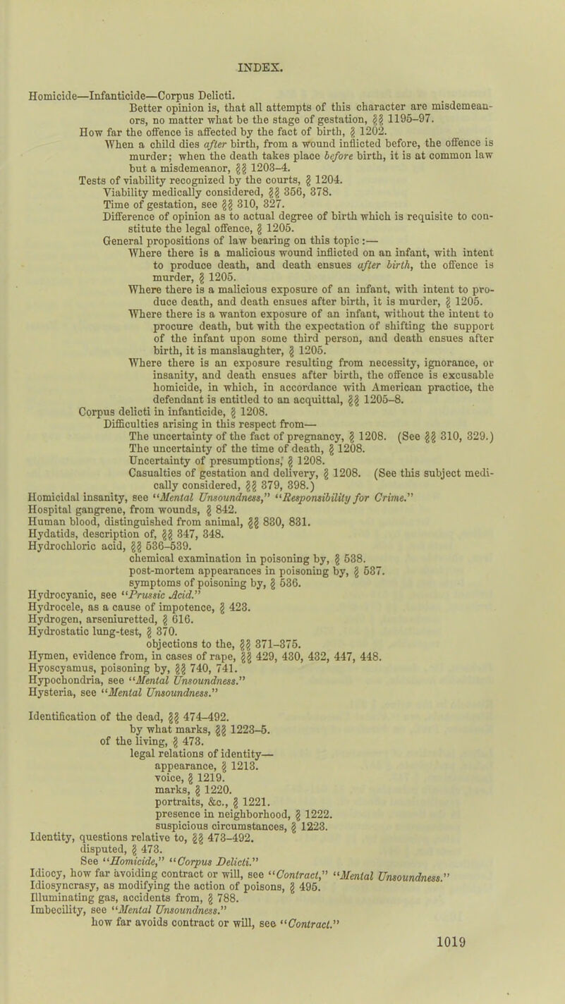Homicide—Infanticide—Corpus Delicti. Better opinion is, that all attempts of this character are misdemean- ors, no matter what be the stage of gestation, gg 1195-97. How far the offence is affected by the fact of birth, g 1202. When a child dies after birth, from a wound inflicted before, the offence is murder; when the death takes place before birth, it is at common law but a misdemeanor, gg 1203-4. Tests of viability recognized by the courts, g 1204. Viability medically considered, gg 356, 378. Time of gestation, see gg 310, 327. Difference of opinion as to actual degree of birth which is requisite to con- stitute the legal offence, g 1205. General propositions of law bearing on this topic:— Where there is a malicious wound inflicted on an infant, with intent to produce death, and death ensues after birth, the offence is murder, g 1205. Where there is a malicious exposure of an infant, with intent to pro- duce death, and death ensues after birth, it is murder, g 1205. Where there is a wanton exposure of an infant, without the intent to procure death, but with the expectation of shifting the support of the infant upon some third person, and death ensues after birth, it is manslaughter, g 1205. Where there is an exposure resulting from necessity, ignorance, or insanity, and death ensues after birth, the offence is excusable homicide, in which, in accordance with American practice, the defendant is entitled to an acquittal, gg 1205-8. Corpus delicti in infanticide, g 1208. Difficulties arising in this respect from— The uncertainty of the fact of pregnancy, g 1208. (See gg 310, 329.) The uncertainty of the time of death, g 1208. Uncertainty of presumptions,' g 1208. Casualties of gestation and delivery, g 1208. (See this subject medi- cally considered, gg 379, 398.) Homicidal insanity, see “Mental Unsoundness, “Responsibility for Crime. Hospital gangrene, from wounds, g 842. Human blood, distinguished from animal, gg 830, 831. Hydatids, description of, gg 347, 348. Hydrochloric acid, gg 536-539. chemical examination in poisoning by, g 538. post-mortem appearances in poisoning by, g 537. symptoms of poisoning by, g 536. Hydrocyanic, see “Prussic Acid. Hydrocele, as a cause of impotence, g 423. Hydrogen, arseniuretted, g 616. Hydrostatic lung-test, g 370. objections to the, gg 371-375. Hymen, evidence from, in cases of rape, gg 429, 430, 432, 447, 448. Hyoscyamus, poisoning by, gg 740, 741. Hypochondria, see “Mental Unsoundness. Hysteria, see “Mental Unsoundness.” Identification of the dead, gg 474-492. by what marks, gg 1223-5. of the living, g 473. legal relations of identity— appearance, g 1213. voice, g 1219. marks, g 1220. portraits, &c., g 1221. presence in neighborhood, g 1222. suspicious circumstances, g 1223. Identity, questions relative to, gg 473-492. disputed, g 473. See “Homicide, “Corpus Delicti. Idiocy, how far avoiding contract or will, see “Contract, “Menial Unsoundness ” Idiosyncrasy, as modifying the action of poisons, g 495. Illuminating gas, accidents from, g 788. Imbecility, see “Mental Unsoundness. how far avoids contract or will, see “Contract.