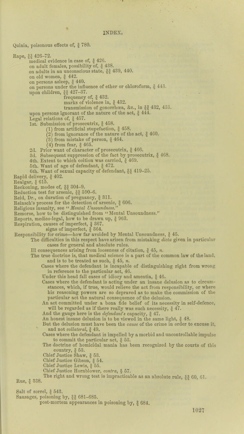Quinia, poisonous effects of, g 780. Rape, gg 426-72. medical evidence in case of, g 42G. on adult females, possibility of, g 438. on adults in an unconscious state, gg 439, 440. on old women, g 442. on persons asleep, g 440. on persons under the influence of ether or chloroform, g 443. upon children, gg 427-37. frequency of, g 432. marks of violence in, g 432. transmission of gonorrhoea, &c., in gg 432, 433. upon persons ignorant of the nature of the act, g 444. Legal relations of, g 457. 1st. Submission of prosecutrix, g 458. (1) from artificial stupefaction, g 458. (2) from ignorance of the nature of the act, g 460. (3) from mistake of person, g 464. (4) from fear, g 465. 2d. Prior want of character of prosecutrix, g 466. 3d. Subsequent suppression of the fact by prosecutrix, g 468. 4th. Extent to which coition was carried, g 469. 5th. Want of age of defendant, g 472. 6th. Want of sexual capacity of defendant, gg 419-25. Rapid delivery, g 402. Realgar, g 615. Reckoning, modes of, gg 304-9. Reduction test for arsenic, gg 590-6. Reid, Dr., on duration of pregnancy, § 311. Reinsch’s process for the detection of arsenic, g G06. Religious insanity, see “ Mental Unsoundness.” Remorse, how to be distinguished from “Mental TJnsoundness.” Reports, medico-legal, how to be drawn up, g 963. Respiration, causes of imperfect, g 367. signs of imperfect, § 364. Responsibility for crime—how far avoided by Mental Unsoundness, g 45. The difficulties in this respect have arisen from mistaking dicta given in particular cases for general and absolute rules. Ill consequences arising from looseness of citation, g 45, n. The true doctrine is, that medical science is a part of the common law of the land, and is to be treated as such, g 45, n. Cases where the defendant is incapable of distinguishing right from wrong in reference to the particular act, 46. Under this head fall cases of idiocy and amentia, g 46. Cases where the defendant is acting under an insane delusion as to circum- stances, which, if time, would relievo the act from responsibility, or where his reasoning powers are so depraved as to make the commission of the particular act the natural consequence of the delusion. An act committed under a bona fide belief of its necessity in self-defence, will be regarded as if there really was such necessity, g 47. And the gauge here is the defendant's capacity, g 47. An honest insane delusion is to be viewed in the same light, g 48. But the delusion must have been the cause of the crime in order to excuse it, and not collateral, g 49. Cases where the defendant is impelled by a morbid and uncontrollable impulse to commit the particular act, g 53. The doctrine of homicidal mania has been recognized by the courts of this country, g 53. Chief Justice Shaw, g 63. Chief Justice Gibson, § 54. Chief Justice Lewis, g 55. Chief Justice Ilornblower, contra, § 67. The right and wrong test is impracticable as an absolute rule. 33 60 61. Rue, g 338. ’ ™ ’ Salt of sorrel, g 543. Sausages, poisoning by, gg 681-685. post-mortem appearances in poisoning by, g 684.