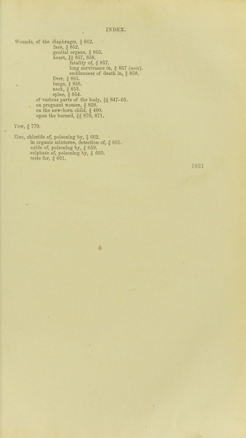 Wounds, of the diaphragm, g 862. face, g 862. genital organs, g 865. heart, gg 857, 858. fatality of, g 857. long survivance in, g 857 (note). suddenness of death in, g 858. liver, g 861. . lungs, g 856. neck, g 853. spine, g 854. of various parts of the body, gg 847-65. on pregnant women, g 838. on the new-born child, g 400. upon the burned, gg 870, 871. Yew, g 770. Zinc, chloride of, poisoning by, g 662. in organic mixtures, detection of, g 661. oxide of, poisoning by, g 659. sulphate of, poisoning by, g 660. tests for, g 661. 1031 *