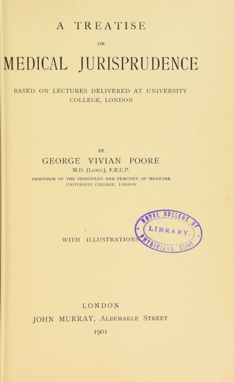 A TREATISE ON MEDICAL JURISPRUDENCE BASED ON LECTURES DELIVERED AT UNIVERSITY COLLEGE, LONDON BY GEORGE VIVIAN POORE M.D. (Lond.), F.R.C.P. PROFESSOR OF THE PRINCIPLES AND PRACTICE OF MEDICINE UNIVERSITY COLLEGE, LONDON LONDON JOHN MURRAY, Albemarle Street 1901