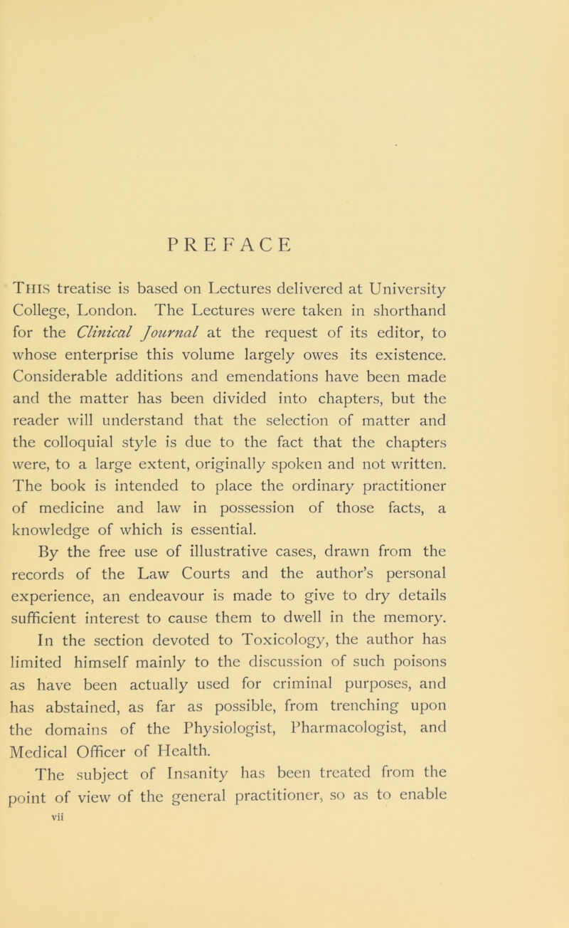 PREFACE This treatise is based on Lectures delivered at University College, London. The Lectures were taken in shorthand for the Clinical Journal at the request of its editor, to whose enterprise this volume largely owes its existence. Considerable additions and emendations have been made and the matter has been divided into chapters, but the reader will understand that the selection of matter and the colloquial style is due to the fact that the chapters were, to a large extent, originally spoken and not written. The book is intended to place the ordinary practitioner of medicine and law in possession of those facts, a knowledge of which is essential. By the free use of illustrative cases, drawn from the records of the Law Courts and the author’s personal experience, an endeavour is made to give to dry details sufficient interest to cause them to dwell in the memory. In the section devoted to Toxicology, the author has limited himself mainly to the discussion of such poisons as have been actually used for criminal purposes, and has abstained, as far as possible, from trenching upon the domains of the Physiologist, Pharmacologist, and Medical Officer of Health. The subject of Insanity has been treated from the point of view of the general practitioner, so as to enable
