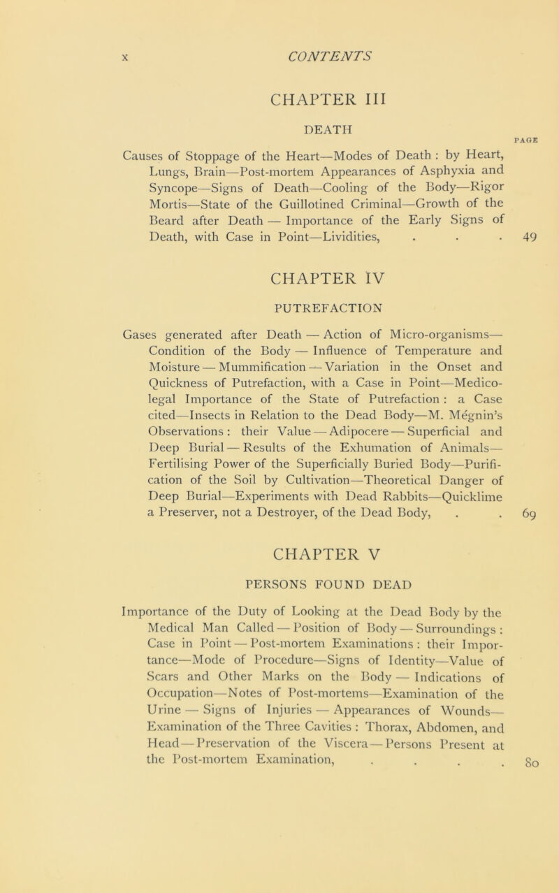 CHAPTER III DEATH PAGE Causes of Stoppage of the Heart—Modes of Death : by Heart, Lungs, Brain—Post-mortem Appearances of Asphyxia and Syncope—Signs of Death—Cooling of the Body—Rigor Mortis—State of the Guillotined Criminal—Growth of the Beard after Death — Importance of the Early Signs of Death, with Case in Point—Lividities, . . -49 CHAPTER IV PUTREFACTION Gases generated after Death — Action of Micro-organisms— Condition of the Body — Influence of Temperature and Moisture — Mummification— Variation in the Onset and Quickness of Putrefaction, with a Case in Point—Medico- legal Importance of the State of Putrefaction : a Case cited—Insects in Relation to the Dead Body—M. Megnin’s Observations : their Value — Adipocere — Superficial and Deep Burial — Results of the Exhumation of Animals— Fertilising Power of the Superficially Buried Body—Purifi- cation of the Soil by Cultivation—Theoretical Danger of Deep Burial—Experiments with Dead Rabbits—Quicklime a Preserver, not a Destroyer, of the Dead Body, . . 69 CHAPTER V PERSONS FOUND DEAD Importance of the Duty of Looking at the Dead Body by the Medical Man Called — Position of Body — Surroundings: Case in Point — Post-mortem Examinations: their Impor- tance—Mode of Procedure—Signs of Identity—Value of Scars and Other Marks on the Body — Indications of Occupation—Notes of Post-mortems—Examination of the Urine — Signs of Injuries — Appearances of Wounds— Examination of the Three Cavities : Thorax, Abdomen, and Head — Preservation of the Viscera — Persons Present at the Post-mortem Examination, 80