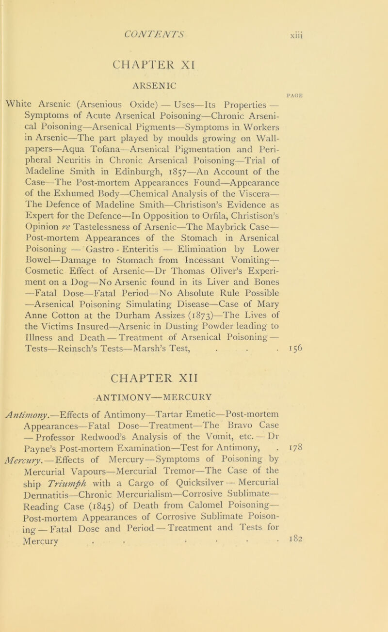 CHAPTER XI ARSENIC PAGE White Arsenic (Arsenious Oxide) — Uses—Its Properties — Symptoms of Acute Arsenical Poisoning—Chronic Arseni- cal Poisoning—Arsenical Pigments—Symptoms in Workers in Arsenic—The part played by moulds growing on Wall- papers—Aqua Tofana—Arsenical Pigmentation and Peri- pheral Neuritis in Chronic Arsenical Poisoning—Trial of Madeline Smith in Edinburgh, 1857—An Account of the Case—The Post-mortem Appearances Found—Appearance of the Exhumed Body—Chemical Analysis of the Viscera— The Defence of Madeline Smith—Christison’s Evidence as Expert for the Defence—In Opposition to Orfila, Christison’s Opinion re Tastelessness of Arsenic—The Maybrick Case—- Post-mortem Appearances of the Stomach in Arsenical Poisoning — Gastro - Enteritis — Elimination by Lower Bowel—Damage to Stomach from Incessant Vomiting— Cosmetic Effect of Arsenic—Dr Thomas Oliver’s Experi- ment on a Dog—No Arsenic found in its Liver and Bones —Fatal Dose—Fatal Period—No Absolute Rule Possible —Arsenical Poisoning Simulating Disease—Case of Mary Anne Cotton at the Durham Assizes (1873)—The Lives of the Victims Insured—Arsenic in Dusting Powder leading to Illness and Death — Treatment of Arsenical Poisoning — Tests—Reinsch’s Tests—Marsh’s Test, . . .156 CHAPTER XII ANTIMONY—MERCURY Antimony.—Effects of Antimony—Tartar Emetic—Post-mortem Appearances—Fatal Dose—Treatment—The Bravo Case — Professor Redwood’s Analysis of the Vomit, etc. — Dr Payne’s Post-mortem Examination—Test for Antimony, . 178 Mercury.—Effects of Mercury—Symptoms of Poisoning by Mercurial Vapours—Mercurial Tremor—The Case of the ship Triumph with a Cargo of Quicksilver — Mercurial Dermatitis—Chronic Mercurialism—Corrosive Sublimate— Reading Case (1845) of Death from Calomel Poisoning- Post-mortem Appearances of Corrosive Sublimate Poison- ing—Fatal Dose and Period — Treatment and Tests for Mercury . . • • * .182