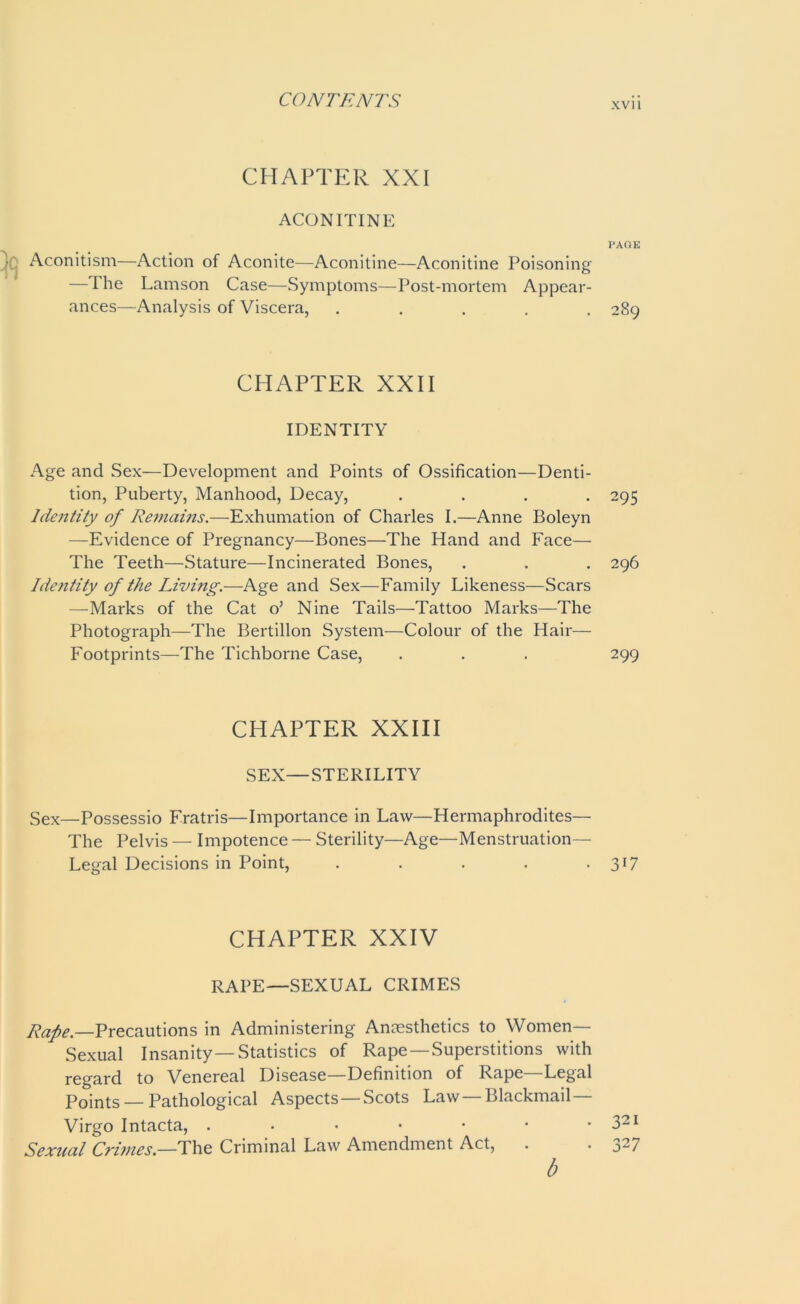xvi i CHAPTER XXI ACONITINE Aconitism—Action of Aconite—Aconitine—Aconitine Poisoning —The Lamson Case—Symptoms—Post-mortem Appear- ances—Analysis of Viscera, . CHAPTER XXII IDENTITY Age and Sex—Development and Points of Ossification—Denti- tion, Puberty, Manhood, Decay, . Identity of Remains.—Exhumation of Charles I.—Anne Boleyn —Evidence of Pregnancy—Bones—The Hand and Face— The Teeth—Stature—Incinerated Bones, Identity of the Living.—Age and Sex—Family Likeness—Scars —Marks of the Cat o’ Nine Tails—Tattoo Marks—-The Photograph—The Bertillon System—Colour of the Hair— Footprints—The Tichborne Case, CHAPTER XXIII SEX—STERILITY Sex—Possessio Fratris—Importance in Law—Hermaphrodites— The Pelvis — Impotence — Sterility—Age—Menstruation— Legal Decisions in Point, . CHAPTER XXIV RAPE—SEXUAL CRIMES Rape —Precautions in Administering Anaesthetics to Women— Sexual Insanity—Statistics of Rape —Superstitions with regard to Venereal Disease—Definition of Rape—Legal Points — Pathological Aspects —Scots Law —Blackmail— Virgo Intacta, ..••••• Sexual Crimes.—The Criminal Law Amendment Act, b PAGE 289 295 296 299 3*7 321 327