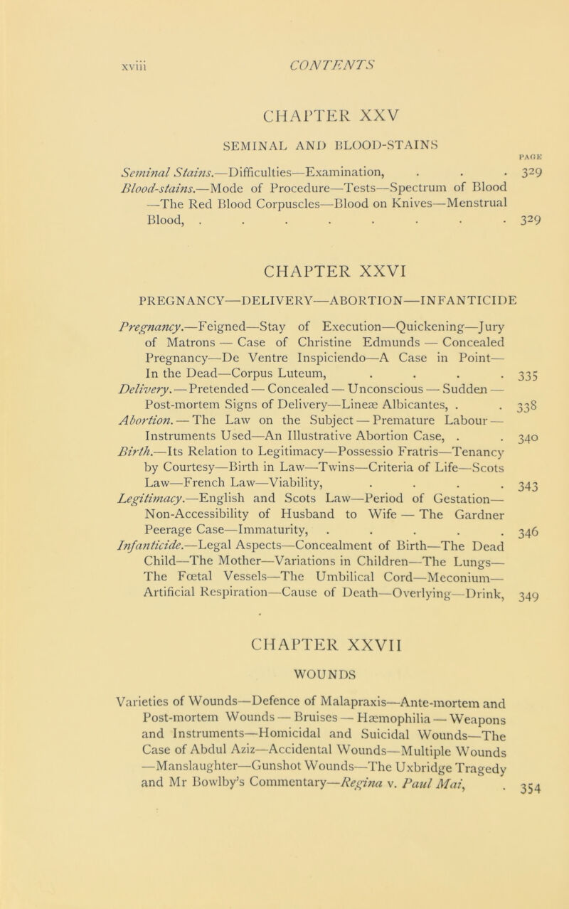 CHAPTER XXV SEMINAL AND BLOOD-STAINS PAGE Seminal Stains.—Difficulties—Examination, . . . 329 Blood-stains.—Mode of Procedure—Tests—Spectrum of Blood —The Red Blood Corpuscles—Blood on Knives—Menstrual Blood, ........ 329 CHAPTER XXVI PREGNANCY—DELIVERY—ABORTION—INFANTICIDE Preg?iancy.—Feigned—Stay of Execution—Quickening—Jury of Matrons — Case of Christine Edmunds — Concealed Pregnancy—De Ventre Inspiciendo—A Case in Point— In the Dead—Corpus Luteum, . . . -335 Delivery. — Pretended •— Concealed — U nconscious — Sudden — Post-mortem Signs of Delivery—Lineae Albicantes, . . 33S Abortion. — The Law on the Subject — Premature Labour- Instruments Used—An Illustrative Abortion Case, . . 340 Birth.—Its Relation to Legitimacy—Possessio Fratris—Tenancy by Courtesy—Birth in Law—Twins—Criteria of Life—Scots Law—French Law—Viability, .... 343 Legitimacy.—English and Scots Law—Period of Gestation— Non-Accessibility of Husband to Wife — The Gardner Peerage Case—Immaturity, ..... 346 Infanticide.—Legal Aspects—Concealment of Birth—The Dead Child—The Mother—Variations in Children—The Lungs— The Foetal Vessels—The Umbilical Cord—Meconium— Artificial Respiration—Cause of Death—Overlying—Drink, 349 CHAPTER XXVII WOUNDS Varieties of Wounds—Defence of Malapraxis—Ante-mortem and Post-mortem Wounds — Bruises — Haemophilia — Weapons and Instruments—Homicidal and Suicidal Wounds—The Case of Abdul Aziz—Accidental Wounds—Multiple Wounds —Manslaughter—Gunshot Wounds—The Uxbridge Tragedy and Mr Bowlby’s Commentary—Regina v. Paul Mai,