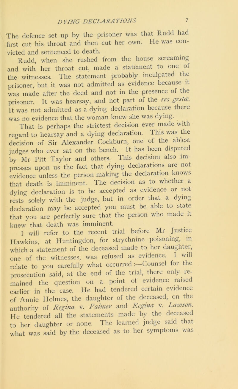 DYING DECLARATIONS The defence set up by the prisoner was that Rudd had first cut his throat and then cut her own. He was con- victed and sentenced to death. Rudd, when she rushed from the house sciearning and with her throat cut, made a statement to one of the witnesses. The statement probably inculpated the prisoner, but it was not admitted as evidence because it was made after the deed and not in the presence of the prisoner. It was hearsay, and not part of the res gestae. It was not admitted as a dying declaration because there was no evidence that the woman knew she was dying. That is perhaps the strictest decision ever made with regard to hearsay and a dying declaration. This was the decision of Sir Alexander Cockburn, one of the ablest judges who ever sat on the bench. It has been disputed by Mr Pitt Taylor and others. This decision also im- presses upon us the fact that dying declarations aie not evidence unless the person making the declaration knows that death is imminent. The decision as to whether a dying declaration is to be accepted as evidence or not rests solely with the judge, but in order that a dying declaration may be accepted you must be able to state that you are perfectly sure that the person who made it knew that death was imminent. I will refer to the recent trial before Mr Justice Hawkins, at Huntingdon, for strychnine poisoning, in which a statement of the deceased made to her daughter, one of the witnesses, was refused as evidence. I will relate to you carefully what occurred Counsel for the prosecution said, at the end of the trial, there only re- mained the question on a point of evidence raised earlier in the case. He had tendered certain evidence of Annie Holmes, the daughter of the deceased, on the authority of Regina v. Palmer and Regina v. Lazvson. He tendered all the statements made by the deceased to her daughter or none. The learned judge said that what was said by the deceased as to her symptoms was