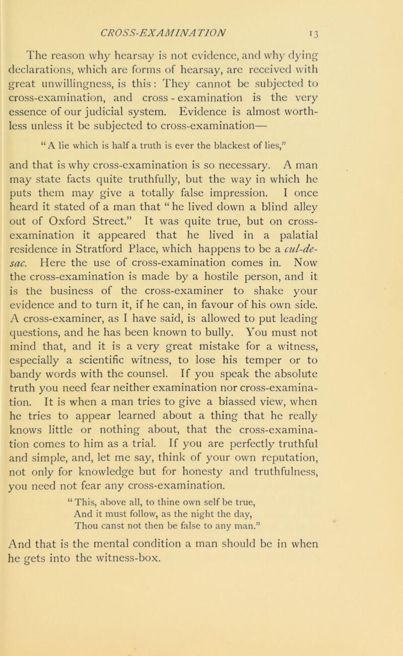 CROSS-EXAM IN A T10N The reason why hearsay is not evidence, and why dying declarations, which are forms of hearsay, are received with great unwillingness, is this: They cannot be subjected to cross-examination, and cross - examination is the very essence of our judicial system. Evidence is almost worth- less unless it be subjected to cross-examination— “ A lie which is half a truth is ever the blackest of lies,” and that is why cross-examination is so necessary. A man may state facts quite truthfully, but the way in which he puts them may give a totally false impression. I once heard it stated of a man that “ he lived down a blind alley out of Oxford Street.” It was quite true, but on cross- examination it appeared that he lived in a palatial residence in Stratford Place, which happens to be a cul-de- sac. Here the use of cross-examination comes in. Now the cross-examination is made by a hostile person, and it is the business of the cross-examiner to shake your evidence and to turn it, if he can, in favour of his own side. A cross-examiner, as I have said, is allowed to put leading questions, and he has been known to bully. You must not mind that, and it is a very great mistake for a witness, especially a scientific witness, to lose his temper or to bandy words with the counsel. If you speak the absolute truth you need fear neither examination nor cross-examina- tion. It is when a man tries to give a biassed view, when he tries to appear learned about a thing that he really knows little or nothing about, that the cross-examina- tion comes to him as a trial. If you are perfectly truthful and simple, and, let me say, think of your own reputation, not only for knowledge but for honesty and truthfulness, you need not fear any cross-examination. “ This, above all, to thine own self be true, And it must follow, as the night the day, Thou canst not then be false to any man.” And that is the mental condition a man should be in when he gets into the witness-box.