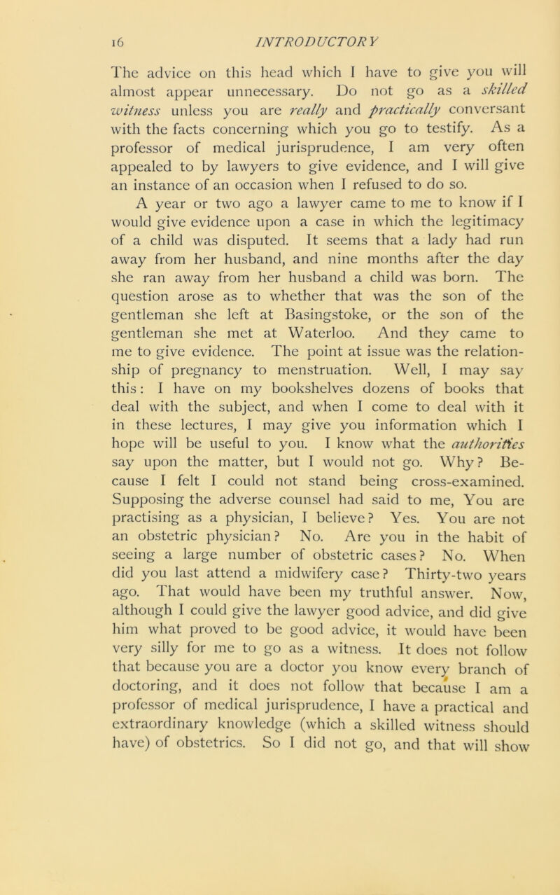 The advice on this head which I have to give you will almost appear unnecessary. Do not go as a skilled witness unless you are really and practically conversant with the facts concerning which you go to testify. As a professor of medical jurisprudence, I am very often appealed to by lawyers to give evidence, and I will give an instance of an occasion when I refused to do so. A year or two ago a lawyer came to me to know if I would give evidence upon a case in which the legitimacy of a child was disputed. It seems that a lady had run away from her husband, and nine months after the day she ran away from her husband a child was born. The question arose as to whether that was the son of the gentleman she left at Basingstoke, or the son of the gentleman she met at Waterloo. And they came to me to give evidence. The point at issue was the relation- ship of pregnancy to menstruation. Well, I may say this: I have on my bookshelves dozens of books that deal with the subject, and when I come to deal with it in these lectures, I may give you information which I hope will be useful to you. I know what the authorities say upon the matter, but I would not go. Why? Be- cause I felt I could not stand being cross-examined. Supposing the adverse counsel had said to me, You are practising as a physician, I believe? Yes. You are not an obstetric physician? No. Are you in the habit of seeing a large number of obstetric cases? No. When did you last attend a midwifery case? Thirty-two years ago. That would have been my truthful answer. Now, although I could give the lawyer good advice, and did give him what proved to be good advice, it would have been very silly for me to go as a witness. It does not follow that because you are a doctor you know every branch of doctoring, and it does not follow that because I am a professor of medical jurisprudence, I have a practical and extraordinary knowledge (which a skilled witness should have) of obstetrics. So I did not go, and that will show