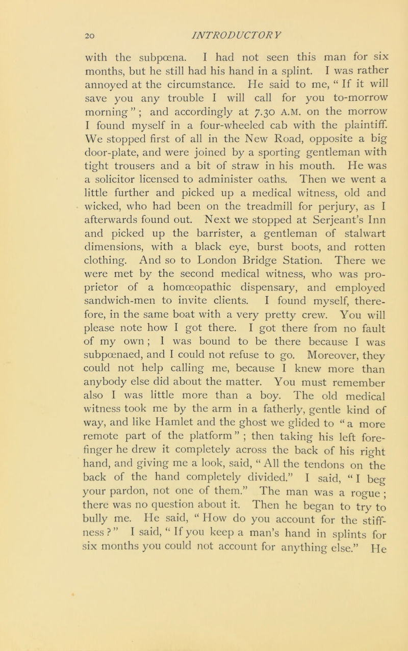 with the subpoena. I had not seen this man for six months, but he still had his hand in a splint I was rather annoyed at the circumstance. lie said to me, “If it will save you any trouble I will call for you to-morrow morning ” ; and accordingly at 7.30 A.M. on the morrow I found myself in a four-wheeled cab with the plaintiff. We stopped first of all in the New Road, opposite a big door-plate, and were joined by a sporting gentleman with tight trousers and a bit of straw in his mouth. He was a solicitor licensed to administer oaths. Then we went a little further and picked up a medical witness, old and wicked, who had been on the treadmill for perjury, as I afterwards found out. Next we stopped at Serjeant’s Inn and picked up the barrister, a gentleman of stalwart dimensions, with a black eye, burst boots, and rotten clothing. And so to London Bridge Station. There we were met by the second medical witness, who was pro- prietor of a homoeopathic dispensary, and employed sandwich-men to invite clients. I found myself, there- fore, in the same boat with a very pretty crew. You will please note how I got there. I got there from no fault of my own ; 1 was bound to be there because I was subpoenaed, and I could not refuse to go. Moreover, they could not help calling me, because I knew more than anybody else did about the matter. You must remember also I was little more than a boy. The old medical witness took me by the arm in a fatherly, gentle kind of way, and like Hamlet and the ghost we glided to “ a more remote part of the platform ” ; then taking his left fore- finger he drew it completely across the back of his right hand, and giving me a look, said, “ All the tendons on the back of the hand completely divided.” I said, “ I beg your pardon, not one of them.” The man was a rogue ; there was no question about it. Then he began to try to bully me. He said, “ How do you account for the stiff- ness?” I said, “ If you keep a man’s hand in splints for six months you could not account for anything else.” He