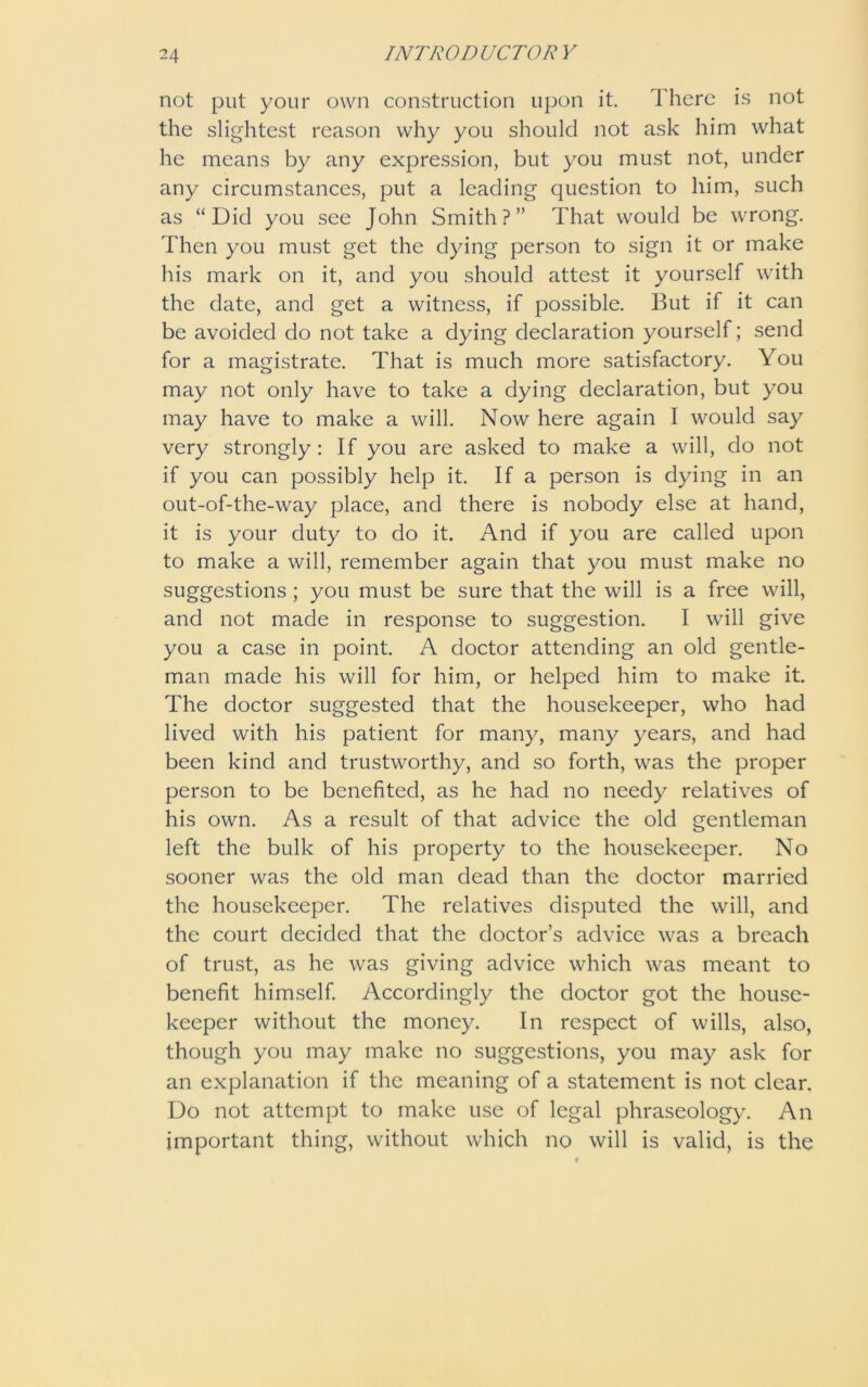 not put your own construction upon it. There is not the slightest reason why you should not ask him what he means by any expression, but you must not, under any circumstances, put a leading question to him, such as “Did you see John Smith?” That would be wrong. Then you must get the dying person to sign it or make his mark on it, and you should attest it yourself with the date, and get a witness, if possible. But if it can be avoided do not take a dying declaration yourself; send for a magistrate. That is much more satisfactory. You may not only have to take a dying declaration, but you may have to make a will. Now here again I would say very strongly: If you are asked to make a will, do not if you can possibly help it. If a person is dying in an out-of-the-way place, and there is nobody else at hand, it is your duty to do it. And if you are called upon to make a will, remember again that you must make no suggestions ; you must be sure that the will is a free will, and not made in response to suggestion. I will give you a case in point. A doctor attending an old gentle- man made his will for him, or helped him to make it. The doctor suggested that the housekeeper, who had lived with his patient for many, many years, and had been kind and trustworthy, and so forth, was the proper person to be benefited, as he had no needy relatives of his own. As a result of that advice the old gentleman left the bulk of his property to the housekeeper. No sooner was the old man dead than the doctor married the housekeeper. The relatives disputed the will, and the court decided that the doctor’s advice was a breach of trust, as he was giving advice which was meant to benefit himself. Accordingly the doctor got the house- keeper without the money. In respect of wills, also, though you may make no suggestions, you may ask for an explanation if the meaning of a statement is not clear. Do not attempt to make use of legal phraseology. An important thing, without which no will is valid, is the