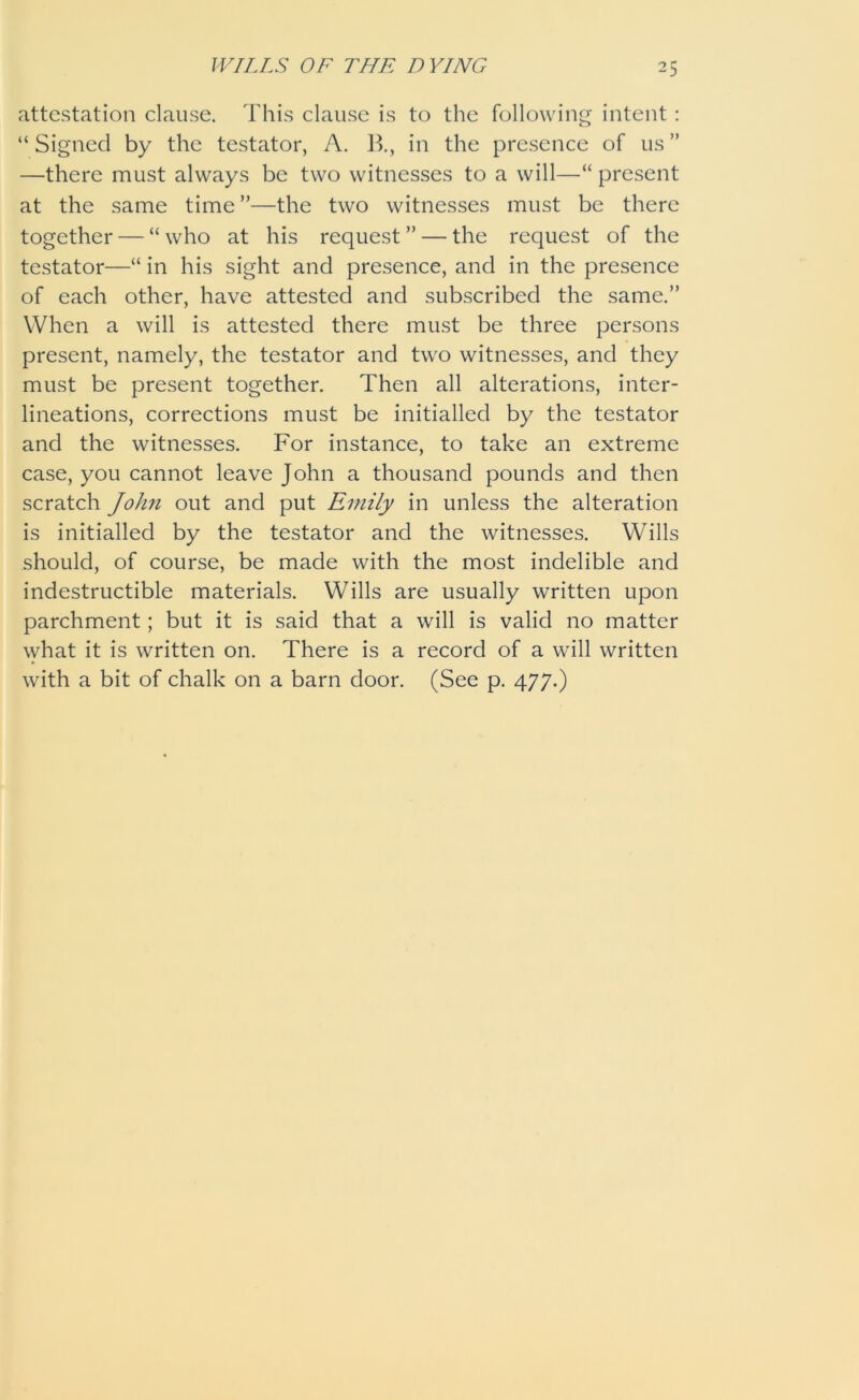 attestation clause. This clause is to the following intent: “ Signed by the testator, A. B., in the presence of us ” —there must always be two witnesses to a will—■“ present at the same time”—the two witnesses must be there together — “ who at his request ” — the request of the testator—“ in his sight and presence, and in the presence of each other, have attested and subscribed the same.” When a will is attested there must be three persons present, namely, the testator and two witnesses, and they must be present together. Then all alterations, inter- lineations, corrections must be initialled by the testator and the witnesses. For instance, to take an extreme case, you cannot leave John a thousand pounds and then scratch John out and put Emily in unless the alteration is initialled by the testator and the witnesses. Wills should, of course, be made with the most indelible and indestructible materials. Wills are usually written upon parchment; but it is said that a will is valid no matter what it is written on. There is a record of a will written with a bit of chalk on a barn door. (See p. 477.)