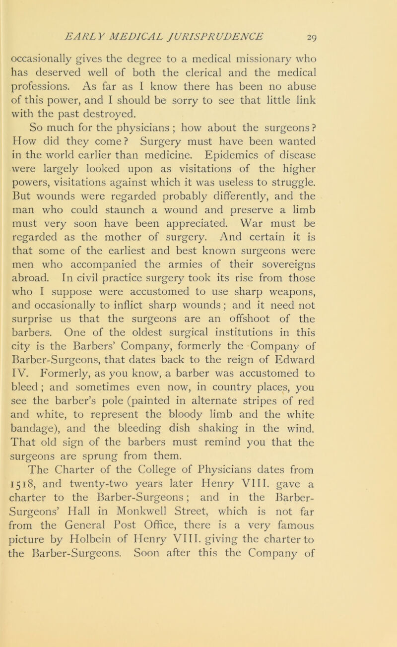 occasionally gives the degree to a medical missionary who has deserved well of both the clerical and the medical professions. As far as I know there has been no abuse of this power, and I should be sorry to see that little link with the past destroyed. So much for the physicians ; how about the surgeons ? How did they come ? Surgery must have been wanted in the world earlier than medicine. Epidemics of disease were largely looked upon as visitations of the higher powers, visitations against which it was useless to struggle. But wounds were regarded probably differently, and the man who could staunch a wound and preserve a limb must very soon have been appreciated. War must be regarded as the mother of surgery. And certain it is that some of the earliest and best known surgeons were men who accompanied the armies of their sovereigns abroad. In civil practice surgery took its rise from those who I suppose were accustomed to use sharp weapons, and occasionally to inflict sharp wounds; and it need not surprise us that the surgeons are an offshoot of the barbers. One of the oldest surgical institutions in this city is the Barbers’ Company, formerly the Company of Barber-Surgeons, that dates back to the reign of Edward IV. Formerly, as you know, a barber was accustomed to bleed ; and sometimes even now, in country places, you see the barber’s pole (painted in alternate stripes of red and white, to represent the bloody limb and the white bandage), and the bleeding dish shaking in the wind. That old sign of the barbers must remind you that the surgeons are sprung from them. The Charter of the College of Physicians dates from 1518, and twenty-two years later Henry VIII. gave a charter to the Barber-Surgeons; and in the Barber- Surgeons’ Hall in Monkwell Street, which is not far from the General Post Office, there is a very famous picture by Holbein of Henry VIII. giving the charter to the Barber-Surgeons. Soon after this the Company of