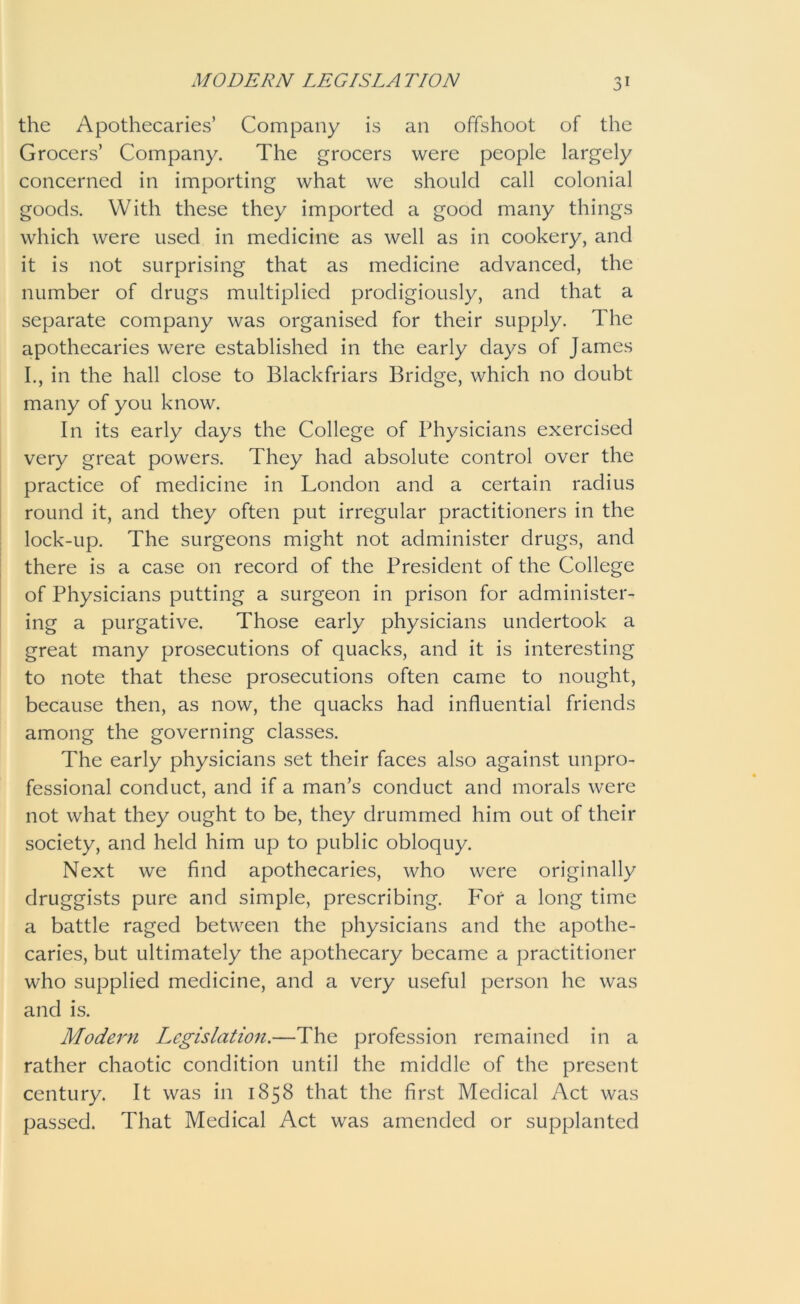 the Apothecaries’ Company is an offshoot of the Grocers’ Company. The grocers were people largely concerned in importing what we should call colonial goods. With these they imported a good many things which were used in medicine as well as in cookery, and it is not surprising that as medicine advanced, the number of drugs multiplied prodigiously, and that a separate company was organised for their supply. The apothecaries were established in the early days of James I., in the hall close to Blackfriars Bridge, which no doubt many of you know. In its early days the College of Physicians exercised very great powers. They had absolute control over the practice of medicine in London and a certain radius round it, and they often put irregular practitioners in the lock-up. The surgeons might not administer drugs, and there is a case on record of the President of the College of Physicians putting a surgeon in prison for administer- ing a purgative. Those early physicians undertook a great many prosecutions of quacks, and it is interesting to note that these prosecutions often came to nought, because then, as now, the quacks had influential friends among the governing classes. The early physicians set their faces also against unpro- fessional conduct, and if a man’s conduct and morals were not what they ought to be, they drummed him out of their society, and held him up to public obloquy. Next we find apothecaries, who were originally druggists pure and simple, prescribing. For a long time a battle raged between the physicians and the apothe- caries, but ultimately the apothecary became a practitioner who supplied medicine, and a very useful person he was and is. Modern L^egislation.—The profession remained in a rather chaotic condition until the middle of the present century. It was in 1858 that the first Medical Act was passed. That Medical Act was amended or supplanted