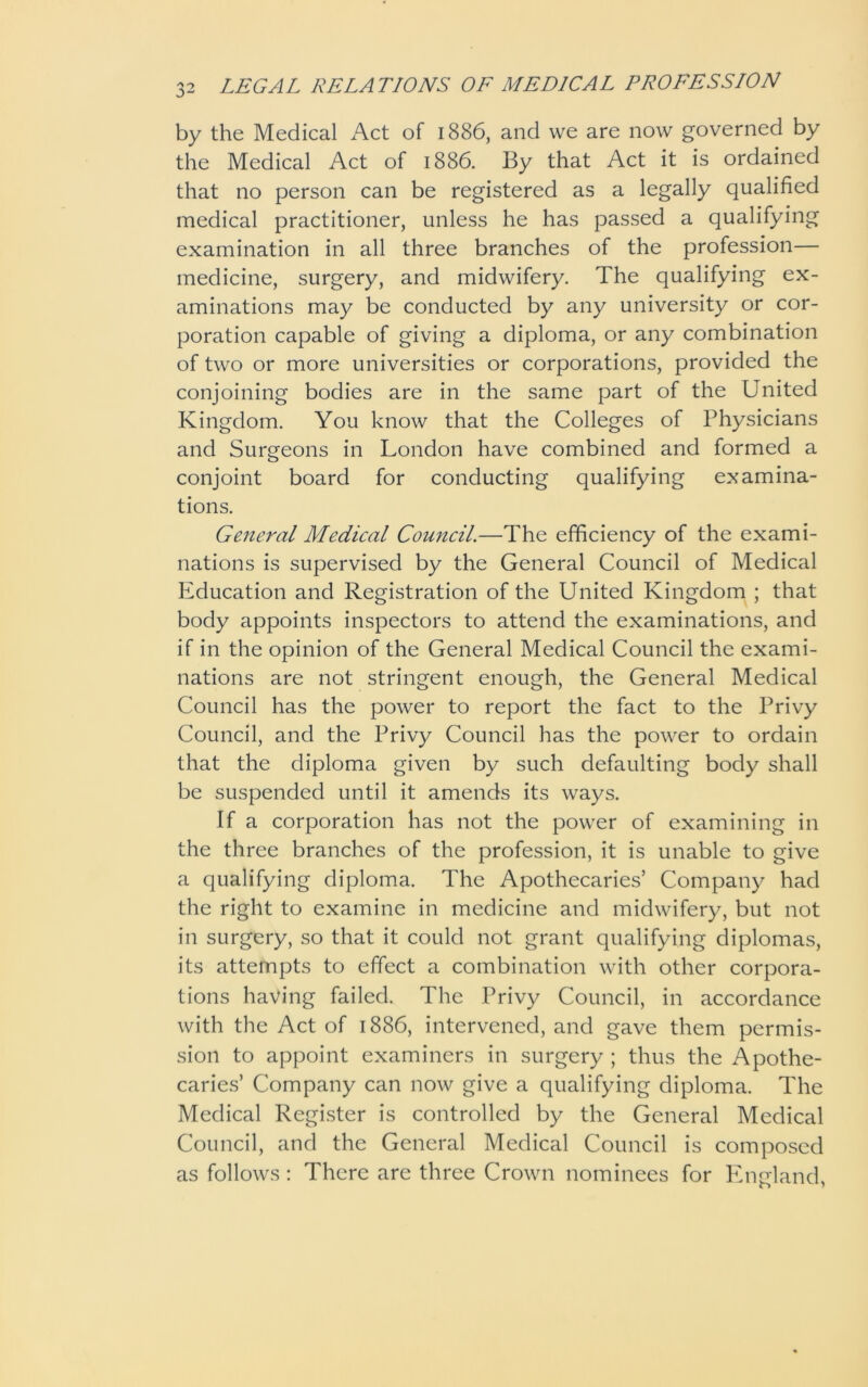 by the Medical Act of 1886, and we are now governed by the Medical Act of 1886. By that Act it is ordained that no person can be registered as a legally qualified medical practitioner, unless he has passed a qualifying examination in all three branches of the profession— medicine, surgery, and midwifery. The qualifying ex- aminations may be conducted by any university or cor- poration capable of giving a diploma, or any combination of two or more universities or corporations, provided the conjoining bodies are in the same part of the United Kingdom. You know that the Colleges of Physicians and Surgeons in London have combined and formed a conjoint board for conducting qualifying examina- tions. General Medical Council.—The efficiency of the exami- nations is supervised by the General Council of Medical Education and Registration of the United Kingdom ; that body appoints inspectors to attend the examinations, and if in the opinion of the General Medical Council the exami- nations are not stringent enough, the General Medical Council has the power to report the fact to the Privy Council, and the Privy Council has the power to ordain that the diploma given by such defaulting body shall be suspended until it amends its ways. If a corporation has not the power of examining in the three branches of the profession, it is unable to give a qualifying diploma. The Apothecaries’ Company had the right to examine in medicine and midwifery, but not in surgery, so that it could not grant qualifying diplomas, its attempts to effect a combination with other corpora- tions having failed. The Privy Council, in accordance with the Act of 1886, intervened, and gave them permis- sion to appoint examiners in surgery ; thus the Apothe- caries’ Company can now give a qualifying diploma. The Medical Register is controlled by the General Medical Council, and the General Medical Council is composed as follows: There are three Crown nominees for England,