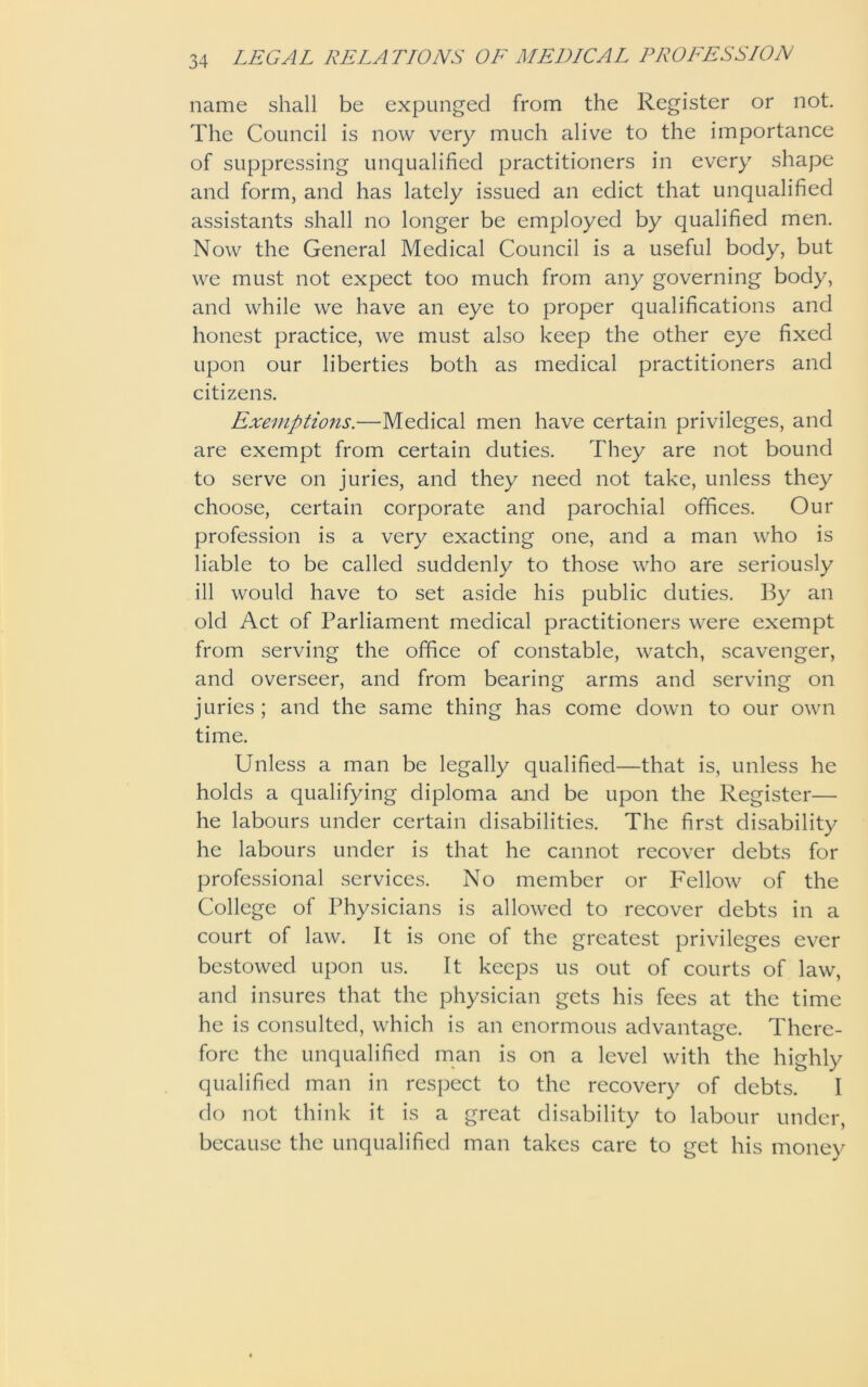 name shall be expunged from the Register or not. The Council is now very much alive to the importance of suppressing unqualified practitioners in every shape and form, and has lately issued an edict that unqualified assistants shall no longer be employed by qualified men. Now the General Medical Council is a useful body, but we must not expect too much from any governing body, and while we have an eye to proper qualifications and honest practice, we must also keep the other eye fixed upon our liberties both as medical practitioners and citizens. Exemptions.—Medical men have certain privileges, and are exempt from certain duties. They are not bound to serve on juries, and they need not take, unless they choose, certain corporate and parochial offices. Our profession is a very exacting one, and a man who is liable to be called suddenly to those who are seriously ill would have to set aside his public duties. By an old Act of Parliament medical practitioners were exempt from serving the office of constable, watch, scavenger, and overseer, and from bearing arms and serving on juries ; and the same thing has come down to our own time. Unless a man be legally qualified—that is, unless he holds a qualifying diploma and be upon the Register— he labours under certain disabilities. The first disability he labours under is that he cannot recover debts for professional services. No member or Fellow of the College of Physicians is allowed to recover debts in a court of law. It is one of the greatest privileges ever bestowed upon us. It keeps us out of courts of law, and insures that the physician gets his fees at the time he is consulted, which is an enormous advantage. There- fore the unqualified man is on a level with the highly qualified man in respect to the recovery of debts. I do not think it is a great disability to labour under, because the unqualified man takes care to get his money