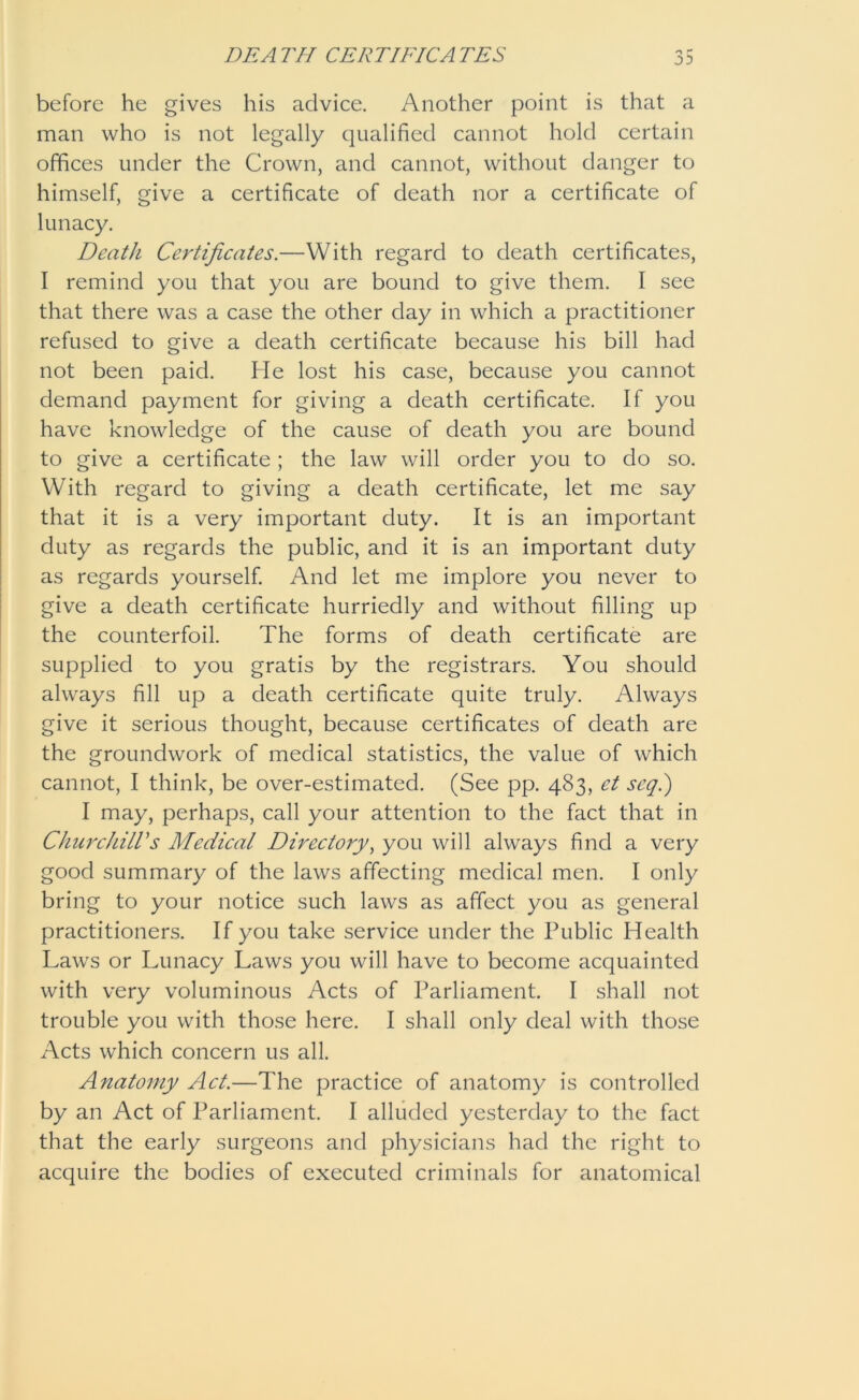 before he gives his advice. Another point is that a man who is not legally qualified cannot hold certain offices under the Crown, and cannot, without danger to himself, give a certificate of death nor a certificate of lunacy. Death Certificates.—With regard to death certificates, I remind you that you are bound to give them. I see that there was a case the other day in which a practitioner refused to give a death certificate because his bill had not been paid. He lost his case, because you cannot demand payment for giving a death certificate. If you have knowledge of the cause of death you are bound to give a certificate ; the law will order you to do so. With regard to giving a death certificate, let me say that it is a very important duty. It is an important duty as regards the public, and it is an important duty as regards yourself. And let me implore you never to give a death certificate hurriedly and without filling up the counterfoil. The forms of death certificate are supplied to you gratis by the registrars. You should always fill up a death certificate quite truly. Always give it serious thought, because certificates of death are the groundwork of medical statistics, the value of which cannot, I think, be over-estimated. (See pp. 483, et scq.) I may, perhaps, call your attention to the fact that in Churchill's Medical Directory, you will always find a very good summary of the laws affecting medical men. I only bring to your notice such laws as affect you as general practitioners. If you take service under the Public Health Laws or Lunacy Laws you will have to become acquainted with very voluminous Acts of Parliament. I shall not trouble you with those here. I shall only deal with those Acts which concern us all. Anatomy Act.—The practice of anatomy is controlled by an Act of Parliament. I alluded yesterday to the fact that the early surgeons and physicians had the right to acquire the bodies of executed criminals for anatomical
