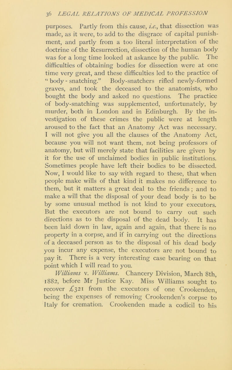purposes. Partly from this cause, i.c., that dissection was made, as it were, to add to the disgrace of capital punish- ment, and partly from a too literal interpretation of the doctrine of the Resurrection, dissection of the human body was for a long time looked at askance by the public. The difficulties of obtaining bodies for dissection were at one time very great, and these difficulties led to the practice of “ body - snatching.” Body-snatchers rifled newly-formed graves, and took the deceased to the anatomists, who bought the body and asked no questions. The practice of body-snatching was supplemented, unfortunately, by murder, both in London and in Edinburgh. By the in- vestigation of these crimes the public were at length aroused to the fact that an Anatomy Act was necessary. I will not give you all the clauses of the Anatomy Act, because you will not want them, not being professors of anatomy, but will merely state that facilities are given by it for the use of unclaimed bodies in public institutions. Sometimes people have left their bodies to be dissected. Now, I would like to say with regard to these, that when people make wills of that kind it makes no difference to them, but it matters a great deal to the friends ; and to make a will that the disposal of your dead body is to be by some unusual method is not kind to your executors. But the executors are not bound to carry out such directions as to the disposal of the dead body. It has been laid down in law, again and again, that there is no property in a corpse, and if in carrying out the directions of a deceased person as to the disposal of his dead body you incur any expense, the executors are not bound to pay it. There is a very interesting case bearing on that point which I will read to you. Williams v. Williams. Chancery Division, March 8th, 1882, before Mr Justice Kay. Miss Williams sought to recover £321 from the executors of one Crookenden, being the expenses of removing Crookenden’s corpse to Italy for cremation. Crookenden made a codicil to his