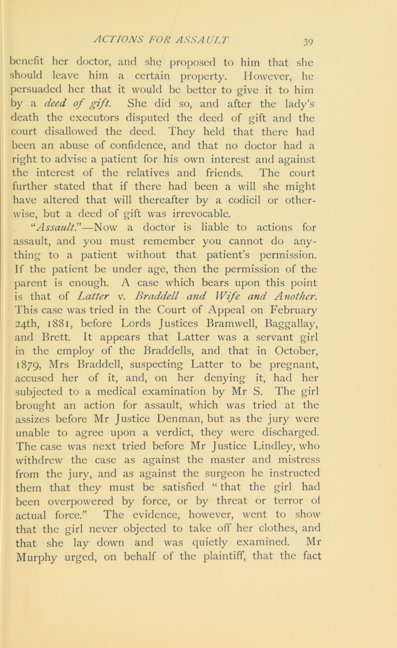 ACTIONS TOT ASSAULT benefit her doctor, and she proposed to him that she should leave him a certain property. However, he persuaded her that it would be better to give it to him by a deed of gift. She did so, and after the lady’s death the executors disputed the deed of gift and the court disallowed the deed. They held that there had been an abuse of confidence, and that no doctor had a right to advise a patient for his own interest and against the interest of the relatives and friends. The court further stated that if there had been a will she might have altered that will thereafter by a codicil or other- wise, but a deed of gift was irrevocable. “Assault.”—Now a doctor is liable to actions for assault, and you must remember you cannot do any- thing to a patient without that patient’s permission. If the patient be under age, then the permission of the parent is enough. A case which bears upon this point is that of Latter v. BraddelL and Wife and Another. This case was tried in the Court of Appeal on February 24th, 1881, before Lords Justices Bramwell, Baggallay, and Brett. It appears that Latter was a servant girl in the employ of the Braddells, and that in October, 1879, Mrs Braddell, suspecting Latter to be pregnant, accused her of it, and, on her denying it, had her subjected to a medical examination by Mr S. The girl brought an action for assault, which was tried at the assizes before Mr Justice Denman, but as the jury were unable to agree upon a verdict, they were discharged. The case was next tried before Mr Justice Lindley, who withdrew the case as against the master and mistress from the jury, and as against the surgeon he instructed them that they must be satisfied “ that the girl had been overpowered by force, or by threat or terror of actual force.” The evidence, however, went to show that the girl never objected to take off her clothes, and that she lay down and was quietly examined. Mr Murphy urged, on behalf of the plaintiff, that the fact