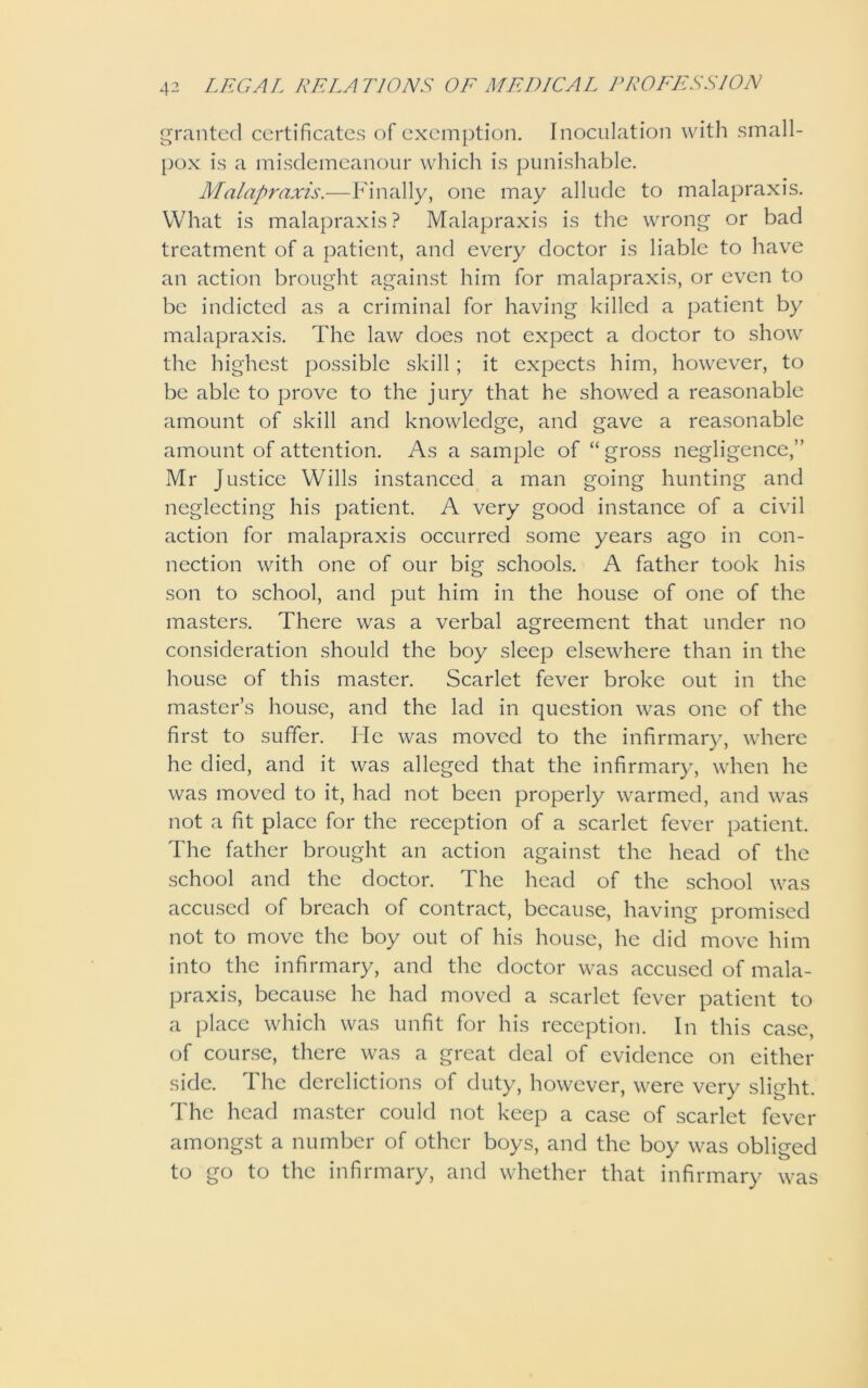 granted certificates of exemption. Inoculation with small- pox is a misdemeanour which is punishable. Malapraxis.—Finally, one may allude to malapraxis. What is malapraxis ? Malapraxis is the wrong or bad treatment of a patient, and every doctor is liable to have an action brought against him for malapraxis, or even to be indicted as a criminal for having killed a patient by malapraxis. The law does not expect a doctor to show the highest possible skill; it expects him, however, to be able to prove to the jury that he showed a reasonable amount of skill and knowledge, and gave a reasonable amount of attention. As a sample of “gross negligence,” Mr Justice Wills instanced a man going hunting and neglecting his patient. A very good instance of a civil action for malapraxis occurred some years ago in con- nection with one of our big schools. A father took his son to school, and put him in the house of one of the masters. There was a verbal agreement that under no consideration should the boy sleep elsewhere than in the house of this master. Scarlet fever broke out in the master’s house, and the lad in question was one of the first to suffer. He was moved to the infirmary, where he died, and it was alleged that the infirmary, when he was moved to it, had not been properly warmed, and was not a fit place for the reception of a scarlet fever patient. The father brought an action against the head of the school and the doctor. The head of the school was accused of breach of contract, because, having promised not to move the boy out of his house, he did move him into the infirmary, and the doctor was accused of mala- praxis, because he had moved a scarlet fever patient to a place which was unfit for his reception. In this case, of course, there was a great deal of evidence on either side. The derelictions of duty, however, were very slight. The head master could not keep a case of scarlet fever amongst a number of other boys, and the boy was obliged to go to the infirmary, and whether that infirmary was