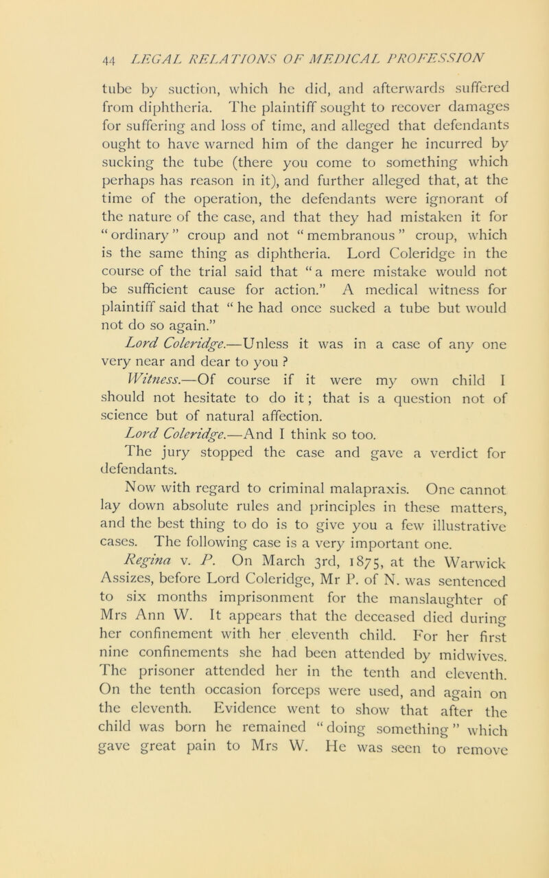 tube by suction, which he did, and afterwards suffered from diphtheria. The plaintiff sought to recover damages for suffering and loss of time, and alleged that defendants ought to have warned him of the danger he incurred by sucking the tube (there you come to something which perhaps has reason in it), and further alleged that, at the time of the operation, the defendants were ignorant of the nature of the case, and that they had mistaken it for “ ordinary ” croup and not “ membranous ” croup, which is the same thing as diphtheria. Lord Coleridge in the course of the trial said that “ a mere mistake would not be sufficient cause for action.” A medical witness for plaintiff said that “ he had once sucked a tube but would not do so again.” Lord Coleridge.—Unless it was in a case of any one very near and dear to you ? Witness.—Of course if it were my own child I should not hesitate to do it; that is a question not of science but of natural affection. Lord Coleridge.—And I think so too. The jury stopped the case and gave a verdict for defendants. Now with regard to criminal malapraxis. One cannot lay down absolute rules and principles in these matters, and the best thing to do is to give you a few illustrative cases. The following case is a very important one. Regina v. P. On March 3rd, 1875, at the Warwick Assizes, before Lord Coleridge, Mr P. of N. was sentenced to six months imprisonment for the manslaughter of Mrs Ann W. It appears that the deceased died during her confinement with her eleventh child. For her first nine confinements she had been attended by midwives. The prisoner attended her in the tenth and eleventh. On the tenth occasion forceps were used, and again on the eleventh. Evidence went to show that after the child was born he remained “ doing something ” which gave great pain to Mrs W. He was seen to remove