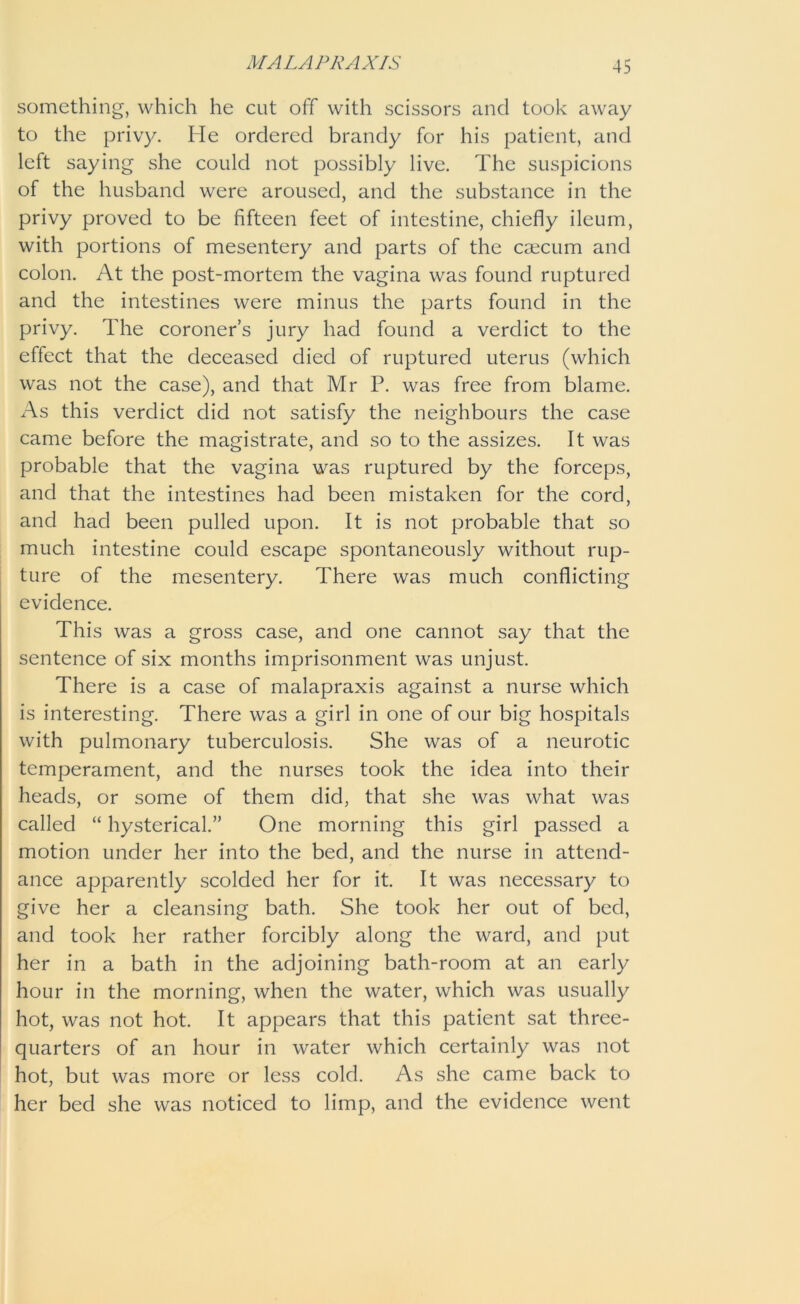 something, which he cut off with scissors and took away to the privy. He ordered brandy for his patient, and left saying she could not possibly live. The suspicions of the husband were aroused, and the substance in the privy proved to be fifteen feet of intestine, chiefly ileum, with portions of mesentery and parts of the caecum and colon. At the post-mortem the vagina was found ruptured and the intestines were minus the parts found in the privy. The coroner’s jury had found a verdict to the effect that the deceased died of ruptured uterus (which was not the case), and that Mr P. was free from blame. As this verdict did not satisfy the neighbours the case came before the magistrate, and so to the assizes. It was probable that the vagina was ruptured by the forceps, and that the intestines had been mistaken for the cord, and had been pulled upon. It is not probable that so much intestine could escape spontaneously without rup- ture of the mesentery. There was much conflicting evidence. This was a gross case, and one cannot say that the sentence of six months imprisonment was unjust. There is a case of malapraxis against a nurse which is interesting. There was a girl in one of our big hospitals with pulmonary tuberculosis. She was of a neurotic temperament, and the nurses took the idea into their heads, or some of them did, that she was what was called “ hysterical.” One morning this girl passed a motion under her into the bed, and the nurse in attend- ance apparently scolded her for it. It was necessary to give her a cleansing bath. She took her out of bed, and took her rather forcibly along the ward, and put her in a bath in the adjoining bath-room at an early hour in the morning, when the water, which was usually hot, was not hot. It appears that this patient sat three- quarters of an hour in water which certainly was not hot, but was more or less cold. As she came back to her bed she was noticed to limp, and the evidence went