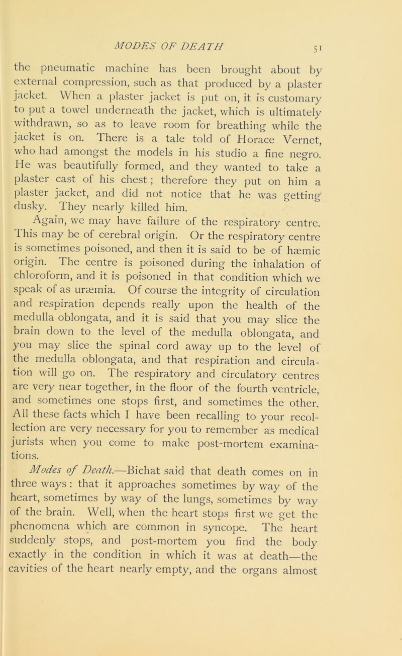 the pneumatic machine has been brought about by external compression, such as that produced by a plaster jacket. When a plaster jacket is put on, it is customary to put a towel underneath the jacket, which is ultimately withdrawn, so as to leave room for breathing while the jacket is on. There is a tale told of Horace Vernet, who had amongst the models in his studio a fine negro. He was beautifully formed, and they wanted to take a plaster cast of his chest; therefore they put on him a plaster jacket, and did not notice that he was netting dusky. They nearly killed him. Again, we may have failure of the respiratory centre. 1 his may be of cerebral origin. Or the respiratory centre is sometimes poisoned, and then it is said to be of hremic origin. The centre is poisoned during the inhalation of chloroform, and it is poisoned in that condition which we speak of as uraemia. Of course the integrity of circulation and respiration depends really upon the health of the medulla oblongata, and it is said that you may slice the brain down to the level of the medulla oblongata, and you may slice the spinal cord away up to the level of the medulla oblongata, and that respiration and circula- tion will go on. The respiratory and circulatory centres are very near together, in the floor of the fourth ventricle, and sometimes one stops first, and sometimes the other. All these facts which I have been recalling to your recol- lection are very necessary for you to remember as medical jurists when you come to make post-mortem examina- tions. Modes of Death.—Bichat said that death comes on in three ways : that it approaches sometimes by way of the heart, sometimes by way of the lungs, sometimes by way of the brain. Well, when the heart stops first we get the phenomena which are common in syncope. The heart suddenly stops, and post-mortem you find the body exactly in the condition in which it was at death—the cavities of the heart nearly empty, and the organs almost