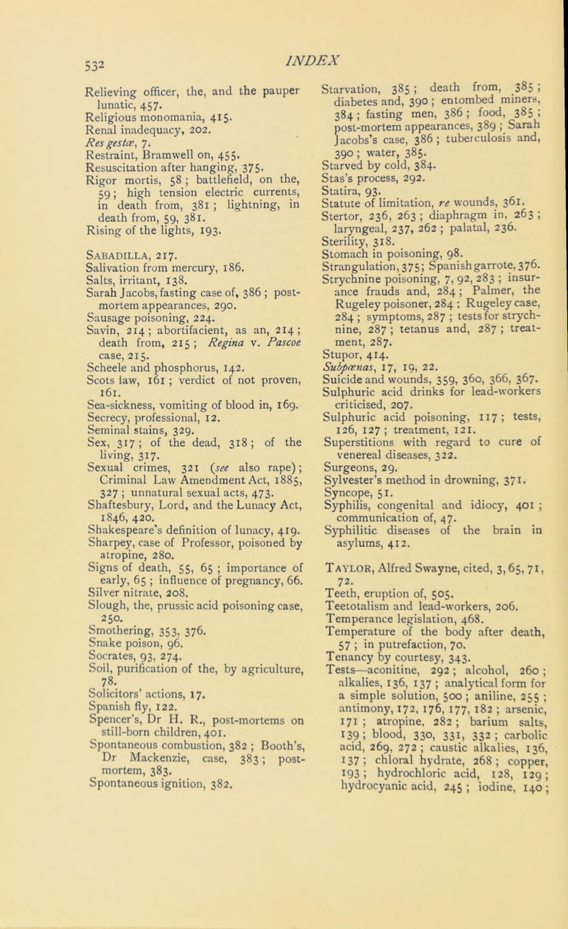Relieving officer, the, and the pauper lunatic, 457. Religious monomania, 415. Renal inadequacy, 202. Res gestce, 7. Restraint, Bramwell on, 455. Resuscitation after hanging, 375- Rigor mortis, 58 ; battlefield, on the, 59; high tension electric currents, in death from, 381 ; lightning, in death from, 59, 381. Rising of the lights, 193. Sabadilla, 217. Salivation from mercury, 186. Salts, irritant, 138. Sarah Jacobs, fasting case of, 386 ; post- mortem appearances, 290. Sausage poisoning, 224. Savin, 214; abortifacient, as an, 214; death from, 215 ; Regina v. Pascoe case, 215. Scheele and phosphorus, 142. Scots law, 161 ; verdict of not proven, 161. Sea-sickness, vomiting of blood in, 169. Secrecy, professional, 12. Seminal stains, 329. Sex, 317; of the dead, 318 ; of the „ living, 317. Sexual crimes, 321 (see also rape); Criminal Law Amendment Act, 1885, 327 ; unnatural sexual acts, 473. Shaftesbury, Lord, and the Lunacy Act, 1846, 420. Shakespeare’s definition of lunacy, 419. Sharpey, case of Professor, poisoned by atropine, 280. Signs of death, 55, 65 ; importance of early, 65 ; influence of pregnancy, 66. Silver nitrate, 208. Slough, the, prussic acid poisoning case, 250. Smothering, 353, 376. Snake poison, 96. Socrates, 93, 274. Soil, purification of the, by agriculture, . 7.8'. Solicitors’ actions, 17. Spanish fly, 122. Spencer’s, Dr H. R., post-mortems on still-born children, 401. Spontaneous combustion, 382 ; Booth’s, Dr Mackenzie, case, 383; post- mortem, 383. Spontaneous ignition, 382. Starvation, 385 ; death from, 385 ; diabetes and, 390 ; entombed miners, 384 ; fasting men, 386 ; food, 385 ; post-mortem appearances, 389 ; Sarah Jacobs’s case, 386 ; tuberculosis and, 390 ; water, 385. Starved by cold, 384. Stas’s process, 292. Statira, 93. Statute of limitation, re wounds, 361. Stertor, 236, 263 ; diaphragm in, 263 ; laryngeal, 237, 262 ; palatal, 236. Sterility, 318. Stomach in poisoning, 98. Strangulation, 375; Spanishgarrote, 376. Strychnine poisoning, 7, 92, 283 ; insur- ance frauds and, 284 ; Palmer, the Rugeley poisoner, 284 ; Rugeley case, 284 ; symptoms, 287 ; tests for strych- nine, 287 ; tetanus and, 287 ; treat- ment, 287. Stupor, 414. Subpoenas, 17, 19, 22. Suicide and wounds, 359, 360, 366, 367. Sulphuric acid drinks for lead-workers criticised, 207. Sulphuric acid poisoning, 117 ; tests, 126, 127 ; treatment, 121. Superstitions with regard to cure of venereal diseases, 322. Surgeons, 29. Sylvester’s method in drowning, 371. Syncope, 51. Syphilis, congenital and idiocy, 401 ; communication of, 47. Syphilitic diseases of the brain in asylums, 412. Taylor, Alfred Swayne, cited, 3,65, 71, 72. Teeth, eruption of, 505. Teetotalism and lead-workers, 206. Temperance legislation, 468. Temperature of the body after death, 57 ; in putrefaction, 70. Tenancy by courtesy, 343. Tests—aconitine, 292 ; alcohol, 260 ; alkalies, 136, 137 ; analytical form for a simple solution, 500 ; aniline, 255 ; antimony, 172, 176, 177, 182 ; arsenic, 171 ; atropine, 282 ; barium salts, 139; blood, 330, 331, 332; carbolic acid, 269, 272; caustic alkalies, 136, 137; chloral hydrate, 268; copper, 193; hydrochloric acid, 128, 129; hydrocyanic acid, 245 ; iodine, 140 ;