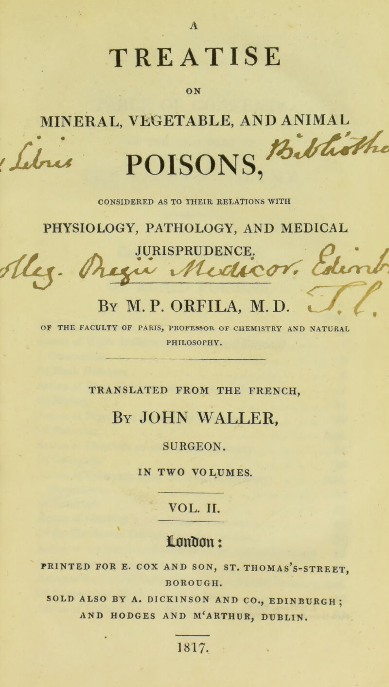 A TREATISE ON • « f JjJsx^A MINERAL, VEGETABLE, AND ANIMAL POISONS. CONSIDERED AS TO THEIR RELATIONS WITH PHYSIOLOGY, PATHOLOGY, AND MEDICAL JURISPRUDENCE. , JURISPRUDENCE. /) • / '/tcejl. y\jtjcl*s Caiur-Jr. By M. P. ORFILA, M. D. OF THE FACULTY OF PARIS, PROFESSOR OF CHEMISTRY AND NATURAL PHILOSOPHY. TRANSLATED FROM THE FRENCH, By JOHN WALLER, SURGEON. IN TWO VOLUMES. VOL. II. LontJOn: PRINTED FOR E. COX AND SON, ST. THOMAs’s-STREET, BOROUGH. SOLD ALSO BY A. DICKINSON AND CO., EDINBURGH; AND HODGES AND M'ARTHUR, DUBLIN. 1817.