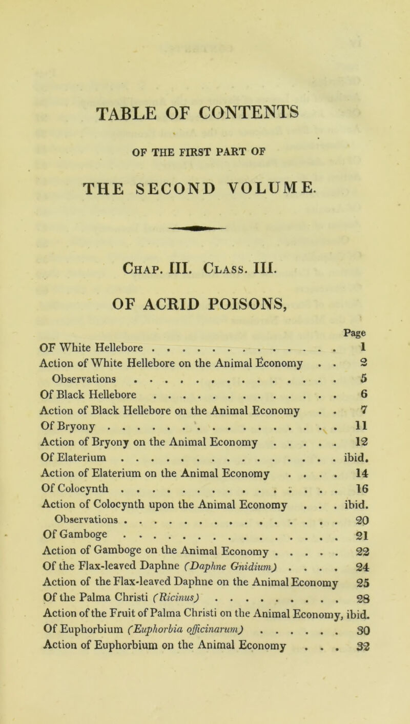 OF THE FIRST PART OF THE SECOND VOLUME. Chap. III. Class. III. OF ACRID POISONS, Page OF White Hellebore 1 Action of White Hellebore on the Animal Economy . . 2 Observations 5 Of Black Hellebore 6 Action of Black Hellebore on the Animal Economy . . 7 Of Bryony 11 Action of Bryony on the Animal Economy 12 OfElaterium ibid. Action of Elaterium on the Animal Economy .... 14 OfColocynth 16 Action of Colocynth upon the Animal Economy . . . ibid. Observations 20 Of Gamboge 21 Action of Gamboge on the Animal Economy 22 Of the Flax-leaved Daphne (Daphne Gnidiian) .... 24 Action of the Flax-leaved Daphne on the Animal Economy 25 Of the Palma Christi (Ricinus) 28 Action of the Fruit of Palma Christi on the Animal Economy, ibid. Of Euphorbium (Euphorbia qfficinarum) 30 Action of Euphorbium on the Animal Economy ... 32