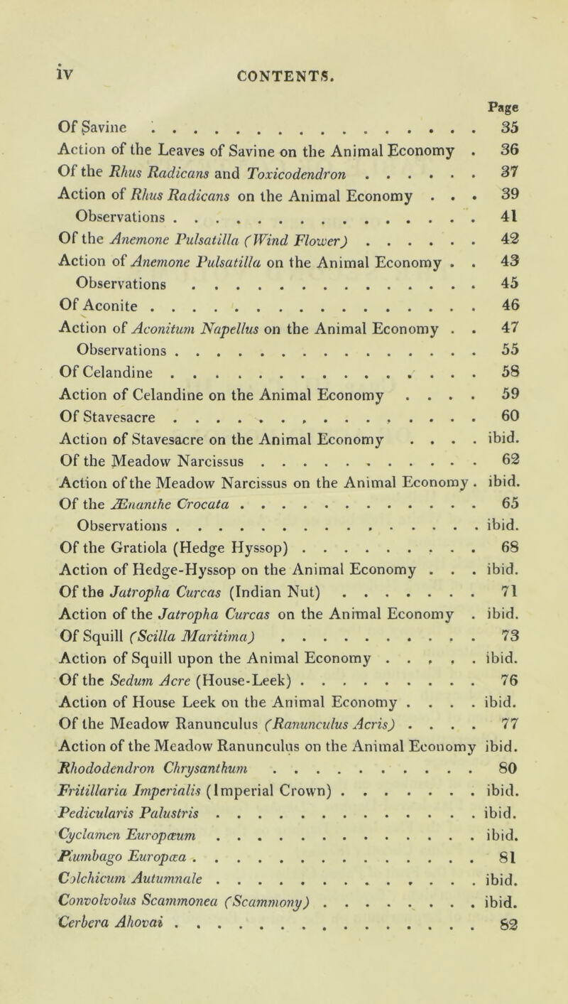 Page Of Savine 35 Action of the Leaves of Savine on the Animal Economy . 36 Of the Rhus Radicans and Toxicodendron 37 Action of Rhus Radicans on the Animal Economy ... 39 Observations 41 Of the Anemone Pulsatilla (Wind Flower) 42 Action or Anemone Pulsatilla on the Animal Economy . . 43 Observations 45 Of Aconite 46 Action of Aconitum Napellus on the Animal Economy . . 47 Observations 55 Of Celandine 58 Action of Celandine on the Animal Economy .... 59 Of Stavesacre 60 Action of Stavesacre on the Animal Economy .... ibid. Of the Meadow Narcissus 62 Action of the Meadow Narcissus on the Animal Economy . ibid. Of the JEnanthe Crocata 65 Observations ibid. Of the Gratiola (Hedge Hyssop) 68 Action of Hedge-Hyssop on the Animal Economy . . . ibid. Of the Jatropha Curcas (Indian Nut) 71 Action of the Jatropha Curcas on the Animal Economy . ibid. Of Squill (Scilla Maritime) 73 Action of Squill upon the Animal Economy ..... ibid. Of the Sedutn Acre (House-Leek) 76 Action of House Leek on the Animal Economy .... ibid. Of the Meadow Ranunculus (Ranunculus Acris) .... 77 Action of the Meadow Ranunculus on the Animal Economy ibid. Rhododendron Chrysanthum SO Friiillaria Imperialis (Imperial Crown) ibid. Pedicularis Palustris ibid. Cyclamen Europceum ibid. Plumbago Europaa 81 Colchicum Autumnale ibid. Convolvolus Scammonea (Scammony) ibid. Cerbcra Ahovai 52