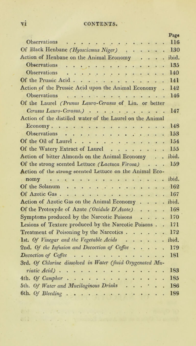 \1 CONTENTS. Page Observations 116 Of Black Henbane (Hyosciamus Niger) . 130 Action of Henbane on the Animal Economy .... ibid. Observations 135 Observations 140 Of the Prussic Acid 141 Action of the Prussic Acid upon the Animal Economy . 142 Observations 146 Of the Laurel (Prunus Lauro-Cerasus of Lin. or better Cerasus Lauro-Cerasus.) 147 Action of the distilled water of the Laurel on the Animal Economy 148 Observations 153 Of the Oil of Laurel 154 Of the Watery Extract of Laurel 155 Action of bitter Almonds on the Animal Economy . . ibid. Of the strong scented Lettuce (Lactuca Virosa) . . . 159 Action of the strong scented Lettuce on the Animal Eco- nomy .... ibid. Of the Solanum 162 Of Azotic Gas 167 Action of Azotic Gas on the Animal Economy .... ibid. Of the Protoxyde of Azote (Oxidule D'Azote) .... 168 Symptoms produced by the Narcotic Poisons .... 170 Lesions of Texture produced by the Narcotic Poisons . . 171 Treatment of Poisoning by the Narcotics 172 1st. Of Vinegar and the Vegetable Acids ibid. 2nd. Of the Infusion and Decoction of Coffee 179 Decoction of Coffee 181 3rd. Of Chlorine dissolved in Water (fluid Oxygenated Mu- riatic Acid) 183 4th. Of Camphor 185 5th. Of Water and Mucilaginous Drinks ...*.. 186 6th. Of Bleeding 183