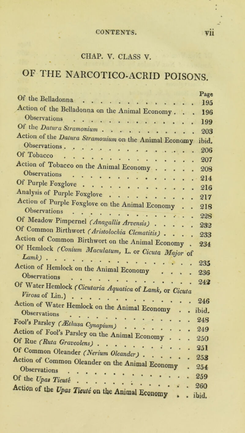 CHAP. V. CLASS V. OF THE NARCOTICO-ACRID POISONS. Of the Belladonna Action of the Belladonna on the Animal Economy . . . Observations Of the Datura Stramonium Action of the Datura Stramonium on the Animal Economy Observations Of Tobacco Action of Tobacco on the Animal Economy . Observations Of Purple Foxglove .... Analysis of Purple Foxglove Action of Purple Foxglove on the Animal Economy Observations J Of Meadow Pimpernel (Anagallis Arvensis) . . Of Common Birthwort (Aristolochia Clematitis) .... Action of Common Birthwort on the Animal Economy f Hemlock (Conium Maculaium, L. or Cicuta Major of Lumk) J Action of Hemlock on the Animal Economy Observations Of Water Hemlock (Cicutaria Aquatica of Lamk, or Cicuta Virosa of Lin.) .... Action of Water Hemlock on the Animal Economy Ohsprvat » * # Page 195 196 199 203 ibid. 206 207 208 214 216 217 218 228 232 233 234 235 236 242 246 ibid. Fool's Parsley (Mthusa Cynapium) \ * * ‘ Action of Fool’s Parsley on the Animal Economy Of Rue (Ruta Graveolens) .... Of Common Oleander (Nerium Oleander) Action of Common Oleander on the Animal Economy* Observations 3 Of the Upas Tieute Action of the Upas Tieute on the Animal Economy [ . 248 . 249 . 250 . 251 . 253 . 254 . 259 . 260 • ibid.