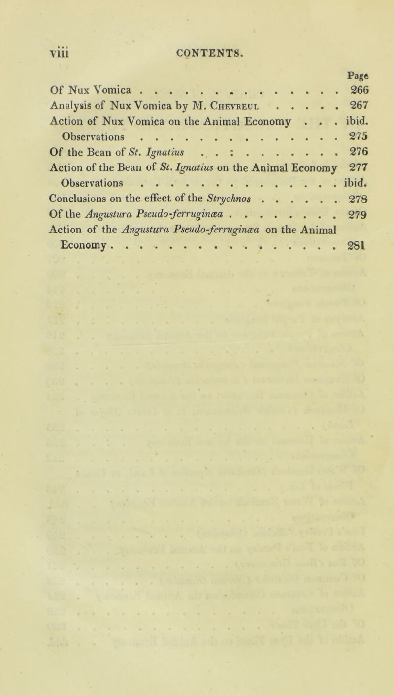 ♦ • • Page Of Nux Vomica 266 Analysis of Nux Vomica by M. Chevreul 267 Action of Nux Vomica on the Animal Economy . . . ibid. Observations 275 Of the Bean of St. Ignatius . . : 276 Action of the Bean of St. Ignatius on the Animal Economy 277 Observations ibid. Conclusions on the effect of the Strychnos 278 Of the Angustura Pseudo-ferrugincea 279 Action of the Angustura Pseudo-ferruginaa on the Animal Economy 281