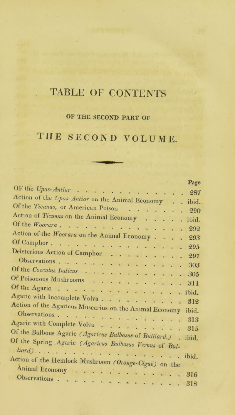 OF THE SECOND PART OF THE SECOND VOLUME. OF the Upas-Antiar Action of the Upas-Antiar on the Animal Economy Of the Ticunas, or American Poison Action of Ticunas on the Animal Economy Of the IVoorara Action of the IVoorara on the Animal Economy . Of Camphor Deleterious Action of Camphor Observations Of the Cocculus Indicus .... Of Poisonous Mushrooms Of the Agaric Agaric with Incomplete Volva .... Action of the Agaricus Murariu, on 'the' Animal Economy Observations J Agaric with Complete Volva Of the Bulbous Agaric (Agaricus Bulbosus of Bulliard.) Of the Spring . Agaric (Agaricus Bulbosus Vcrnus of Bui Hard) Action of the Hemlock Mushroom (Oronge-Cigue) on the Animal Economy Observations . . Page 287 ibid. 290 ibid. 292 293 295 297 303 305 311 ibid. 312 ibid. 313 315 ibid. ibid. 316 318