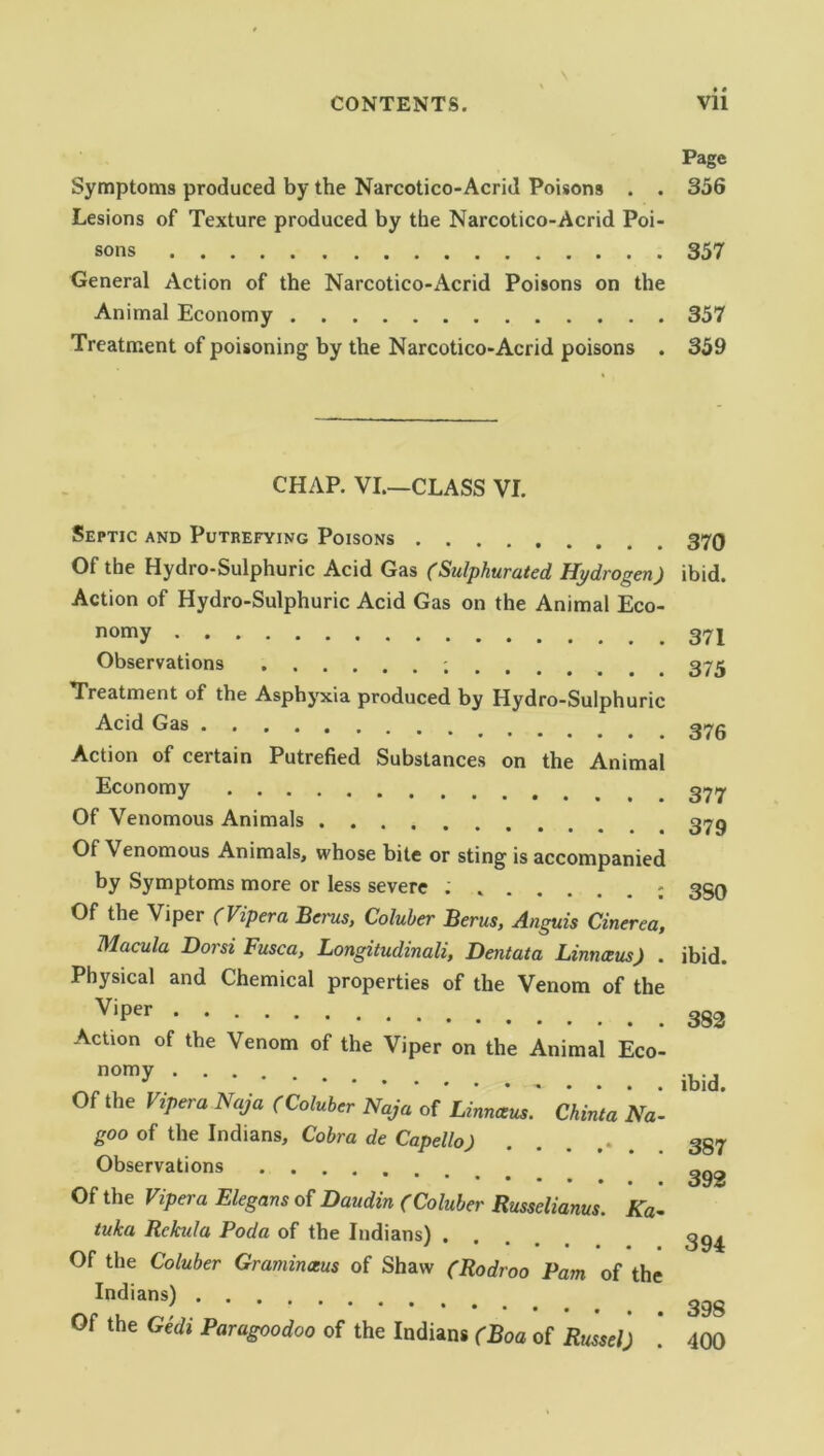 Symptoms produced by the Narcotico-Acrid Poisons . . Lesions of Texture produced by the Narcotico-Acrid Poi- sons General Action of the Narcotico-Acrid Poisons on the Animal Economy Treatment of poisoning by the Narcotico-Acrid poisons . CHAP. VI.—CLASS VI. Septic and Putrefying Poisons Of the Hydro-Sulphuric Acid Gas (Sulphurated Hydrogen) Action of Hydro-Sulphuric Acid Gas on the Animal Eco- nomy Observations Treatment of the Asphyxia produced by Hydro-Sulphuric Acid Gas Action of certain Putrefied Substances on the Animal Economy Of Venomous Animals . . . • •• ••••• Of Venomous Animals, whose bite or sting is accompanied by Symptoms more or less severe ..... Of the Viper (Vipera Berus, Coluber Her us, Anguis Cinerea, Macula Dor si Fusca, Longitudinali, Dent at a Linnaeus) . Physical and Chemical properties of the Venom of the Viper Action of the Venom of the Viper on the Animal Eco- nomy Of the Vipera Naja (Coluber Naja of Linnaeus. Chinta Na- goo of the Indians, Cobra de Capello) Observations Of the Vipera Elegans of Daudin (Coluber Russelianus. Ka- tuka Rekula Poda of the Indians) . Of the Coluber Graminaus of Shaw (Rodroo Pam of the Indians) Of the Gedi Paragoodoo of the Indians (Boa of Russel) Page 356 357 357 359 370 ibid. 371 375 376 377 379 3S0 ibid. 382 ibid. 387 392 394 398 400